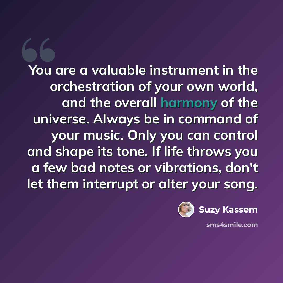 “You are a valuable instrument in the orchestration of your own world, and the overall harmony of the universe. Always be in command of your music. Only you can control and shape its tone. If life throws you a few bad notes or vibrations, don't let them interrupt or alter your song.” quote by Suzy Kassem
