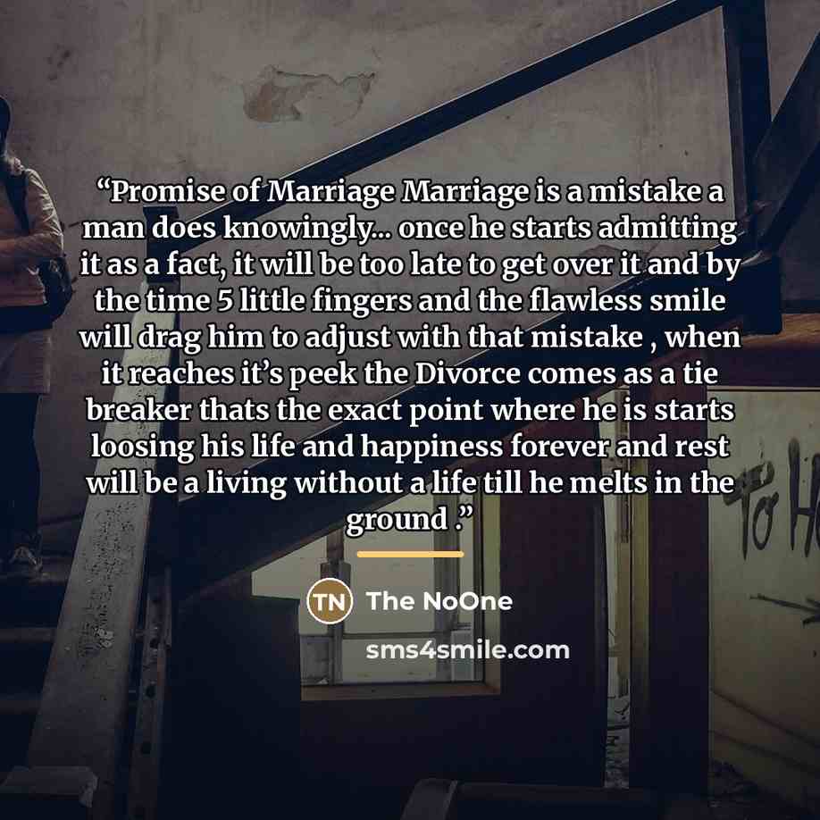 “Promise of Marriage Marriage is a mistake a man does knowingly... once he starts admitting it as a fact, it will be too late to get over it and by the time 5 little fingers and the flawless smile will drag him to adjust with that mistake , when it reaches it’s peek the Divorce comes as a tie…” quote by The NoOne