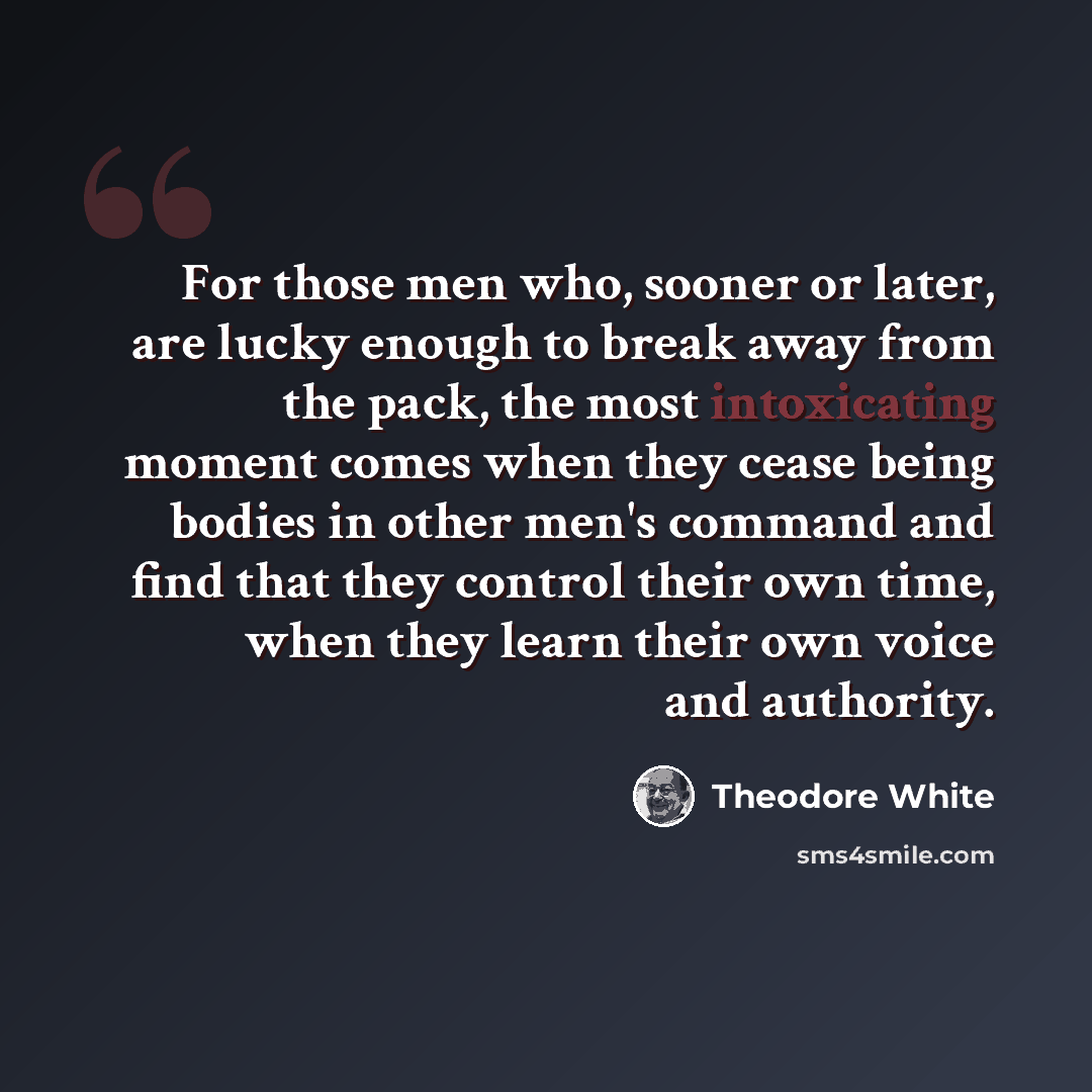 “For those men who, sooner or later, are lucky enough to break away from the pack, the most intoxicating moment comes when they cease being bodies in other men's command and find that they control their own time, when they learn their own voice and authority.” quote by Theodore White
