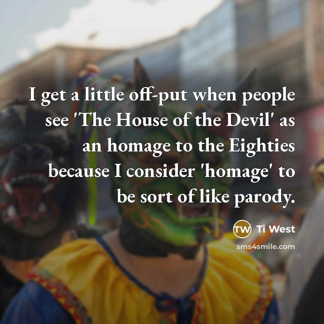 “I get a little off-put when people see 'The House of the Devil' as an homage to the Eighties because I consider 'homage' to be sort of like parody.” quote by Ti West