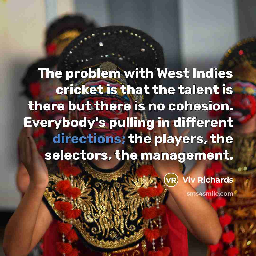“The problem with West Indies cricket is that the talent is there but there is no cohesion. Everybody's pulling in different directions; the players, the selectors, the management.” quote by Viv Richards
