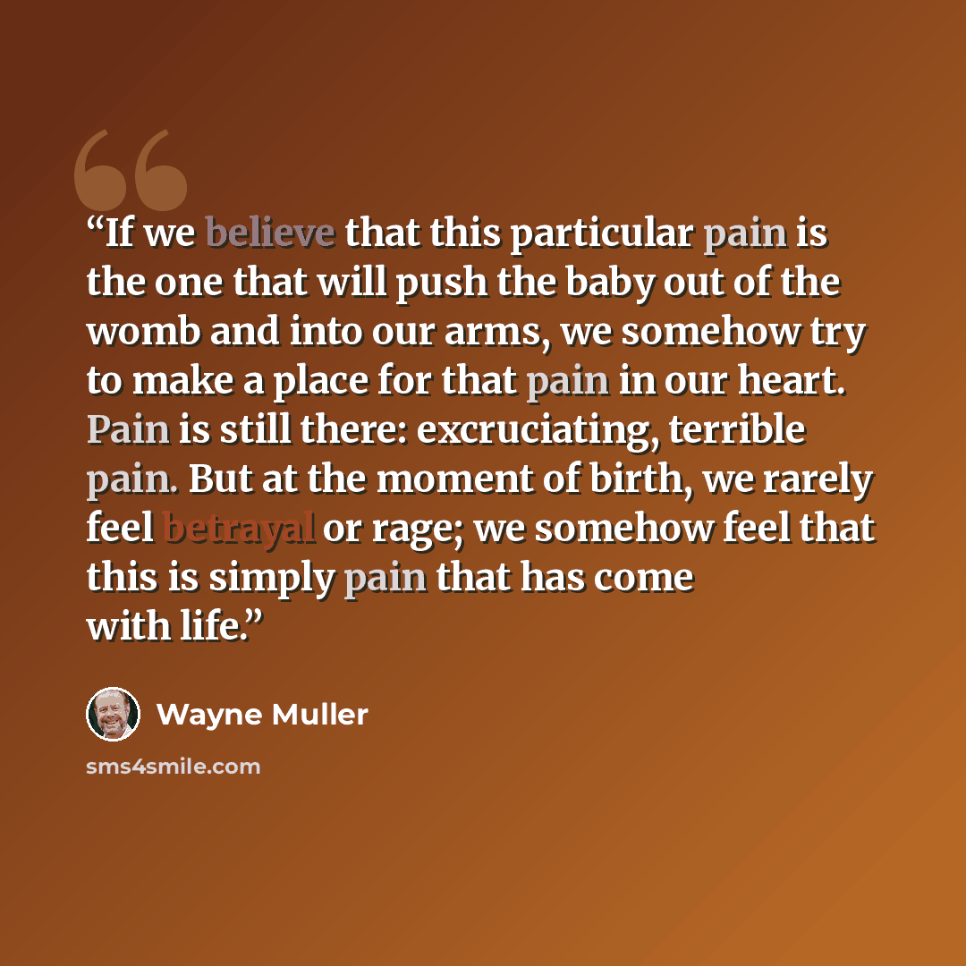 “If we believe that this particular pain is the one that will push the baby out of the womb and into our arms, we somehow try to make a place for that pain in our heart. Pain is still there: excruciating, terrible pain. But at the moment of birth, we rarely feel betrayal or rage; we somehow feel…” quote by Wayne Muller
