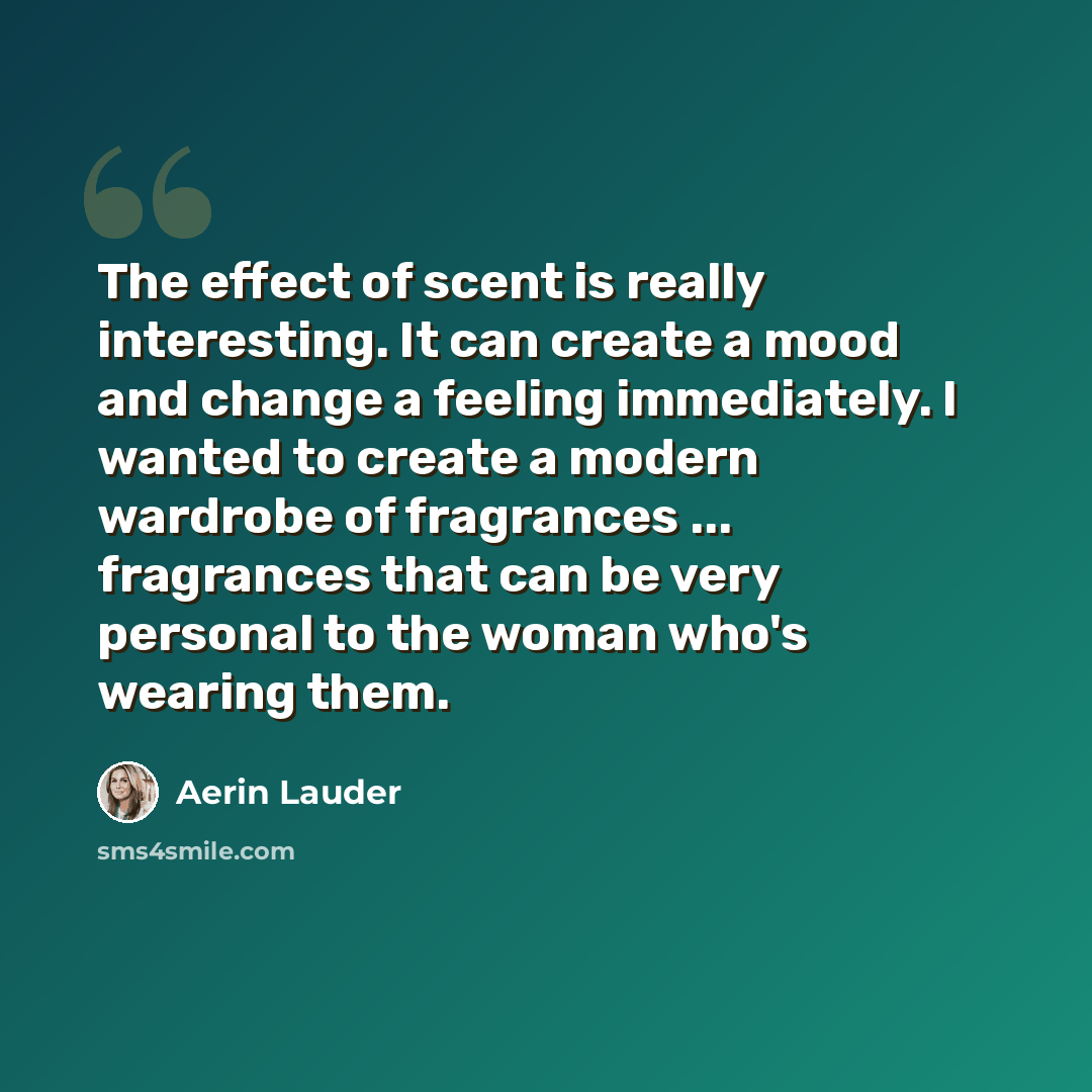 “The effect of scent is really interesting. It can create a mood and change a feeling immediately. I wanted to create a modern wardrobe of fragrances ... fragrances that can be very personal to the woman who's wearing them.” quote by Aerin Lauder