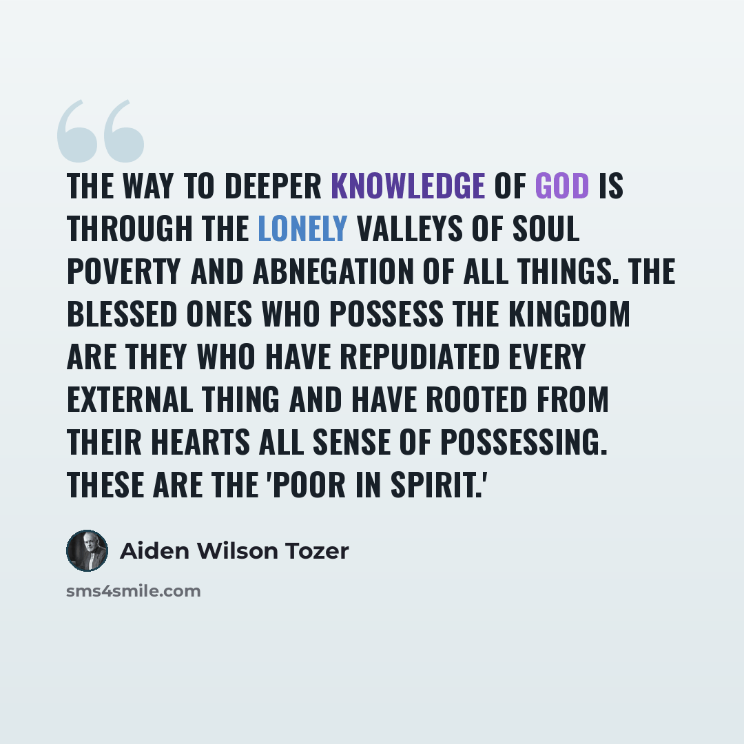 “The way to deeper knowledge of God is through the lonely valleys of soul poverty and abnegation of all things. The blessed ones who possess the Kingdom are they who have repudiated every external thing and have rooted from their hearts all sense of possessing. These are the 'poor in spirit.'” quote by Aiden Wilson Tozer