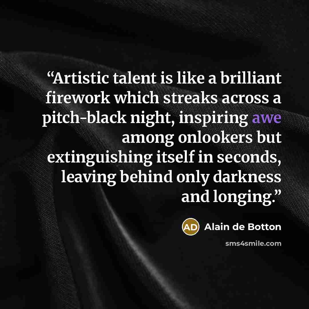 “Artistic talent is like a brilliant firework which streaks across a pitch-black night, inspiring awe among onlookers but extinguishing itself in seconds, leaving behind only darkness and longing.” quote by Alain de Botton