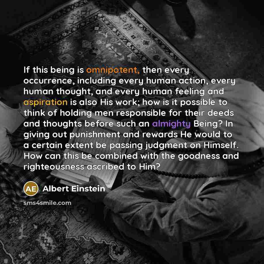 “If this being is omnipotent, then every occurrence, including every human action, every human thought, and every human feeling and aspiration is also His work; how is it possible to think of holding men responsible for their deeds and thoughts before such an almighty Being? In giving out…” quote by Albert Einstein