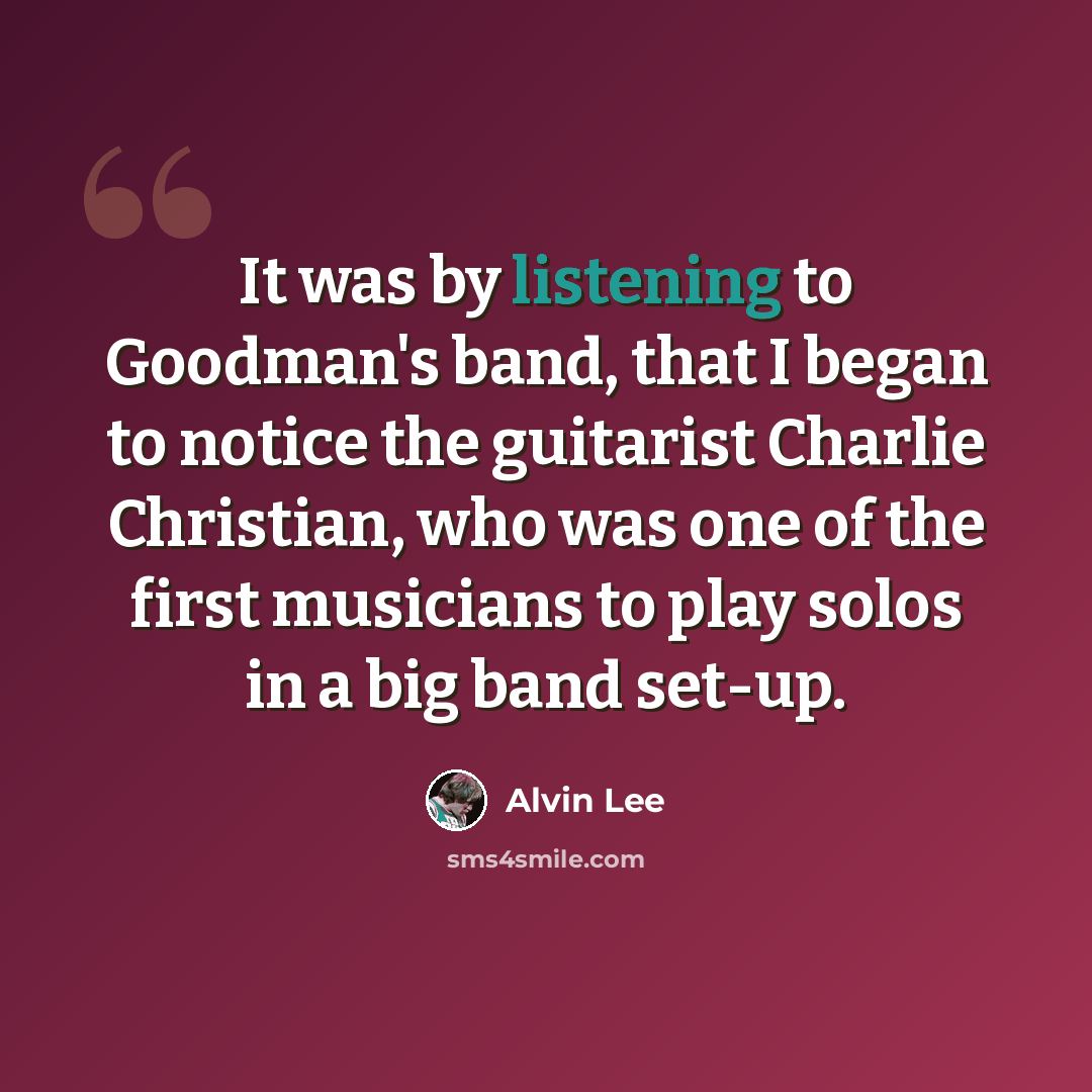 “It was by listening to Goodman's band, that I began to notice the guitarist Charlie Christian, who was one of the first musicians to play solos in a big band set-up.” quote by Alvin Lee