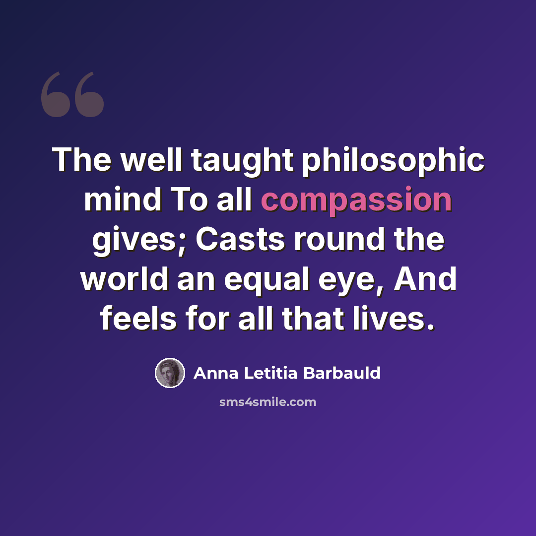 “The well taught philosophic mind To all compassion gives; Casts round the world an equal eye, And feels for all that lives.” quote by Anna Letitia Barbauld