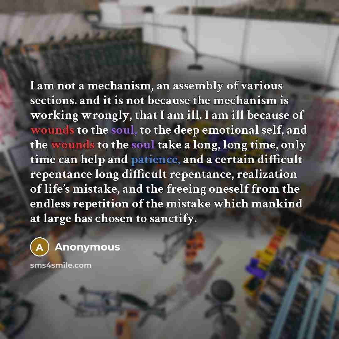 “I am not a mechanism, an assembly of various sections. and it is not because the mechanism is working wrongly, that I am ill. I am ill because of wounds to the soul, to the deep emotional self, and the wounds to the soul take a long, long time, only time can help and patience, and a certain…” quote by Anonymous