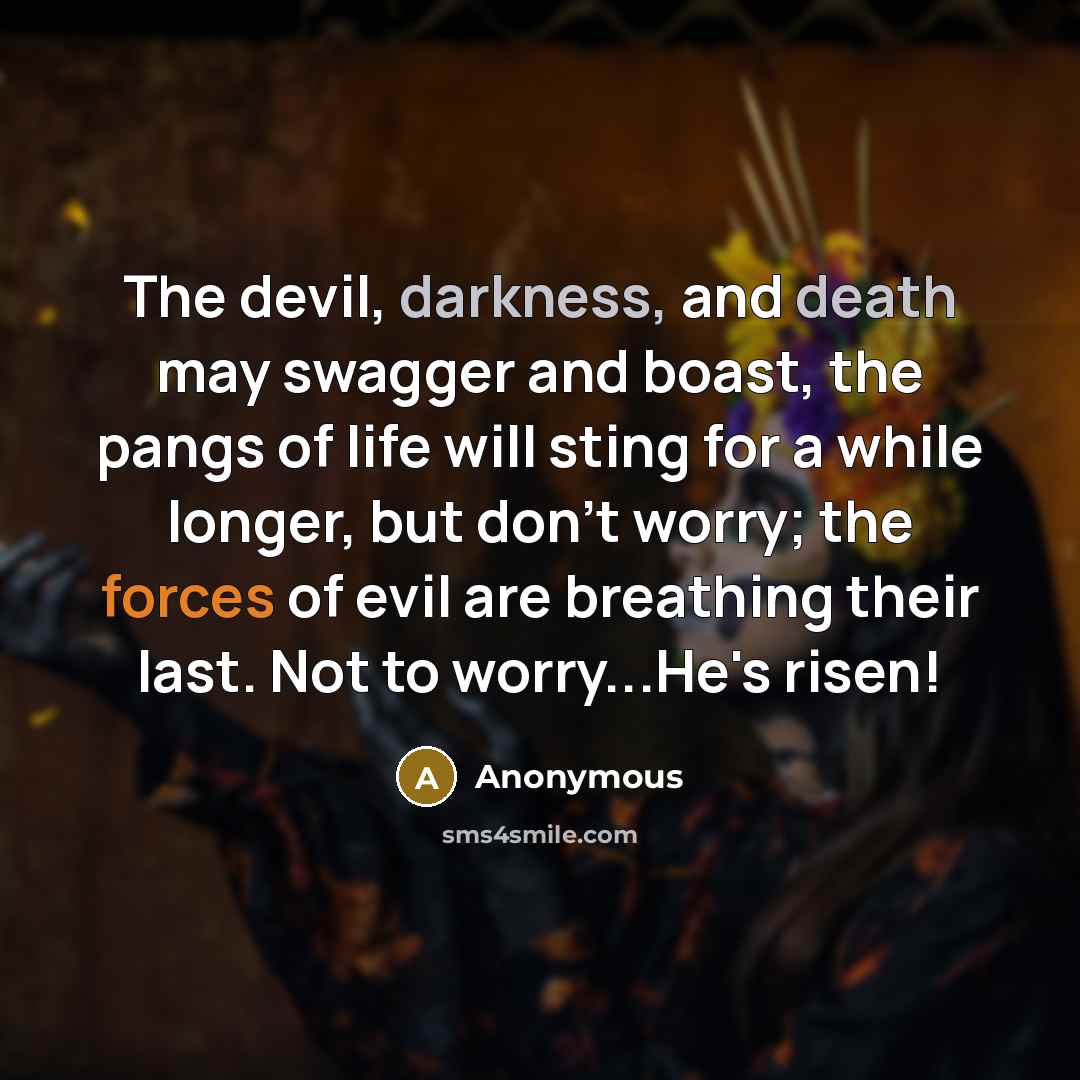 “The devil, darkness, and death may swagger and boast, the pangs of life will sting for a while longer, but don't worry; the forces of evil are breathing their last. Not to worry...He's risen!” quote by Anonymous