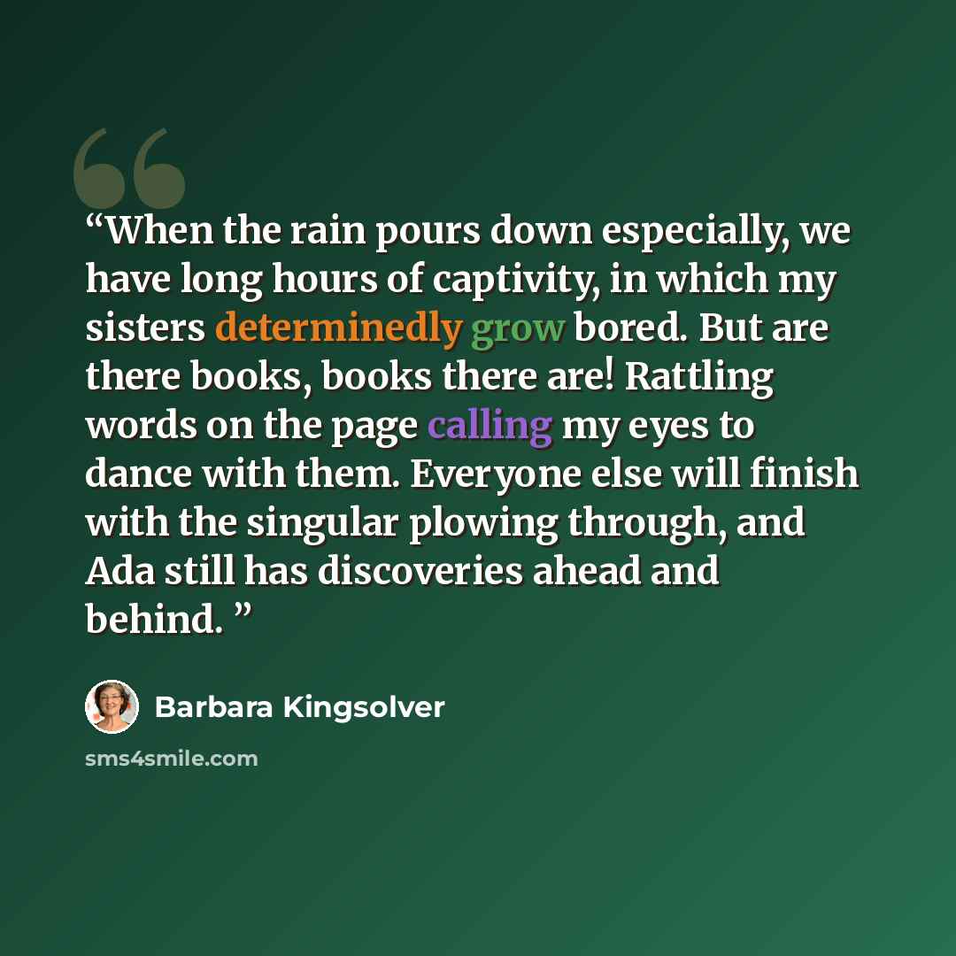 “When the rain pours down especially, we have long hours of captivity, in which my sisters determinedly grow bored. But are there books, books there are! Rattling words on the page calling my eyes to dance with them. Everyone else will finish with the singular plowing through, and Ada still has…” quote by Barbara Kingsolver