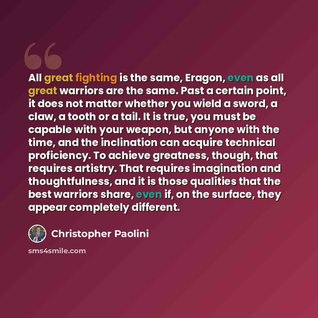 “All great fighting is the same, Eragon, even as all great warriors are the same. Past a certain point, it does not matter whether you wield a sword, a claw, a tooth or a tail. It is true, you must be capable with your weapon, but anyone with the time, and the inclination can acquire technical…” quote by Christopher Paolini