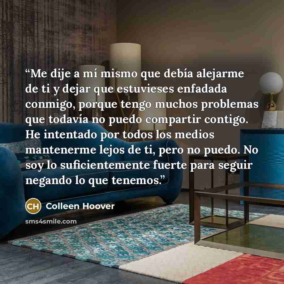 “Me dije a mí mismo que debía alejarme de ti y dejar que estuvieses enfadada conmigo, porque tengo muchos problemas que todavía no puedo compartir contigo. He intentado por todos los medios mantenerme lejos de ti, pero no puedo. No soy lo suficientemente fuerte para seguir negando lo que tenemos.” quote by Colleen Hoover