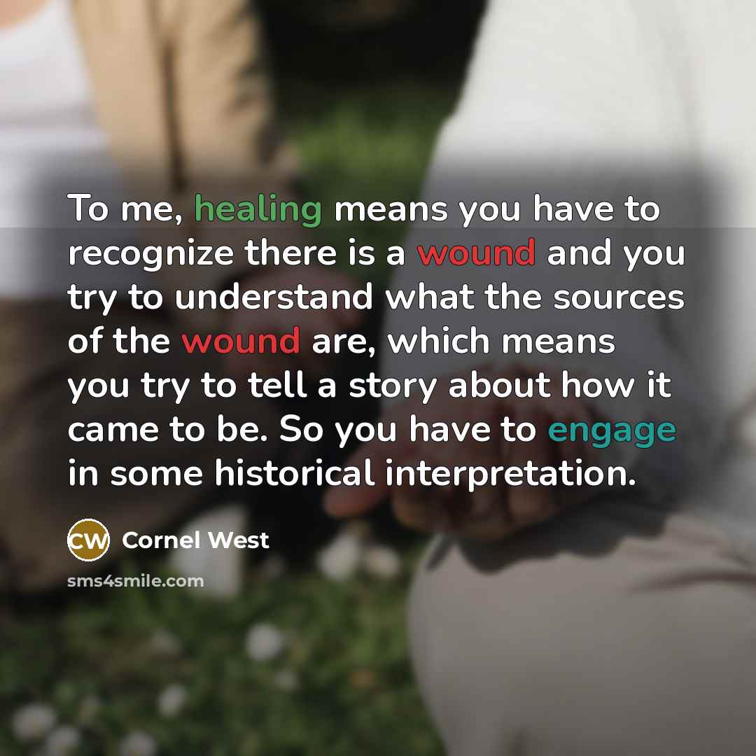“To me, healing means you have to recognize there is a wound and you try to understand what the sources of the wound are, which means you try to tell a story about how it came to be. So you have to engage in some historical interpretation.” quote by Cornel West