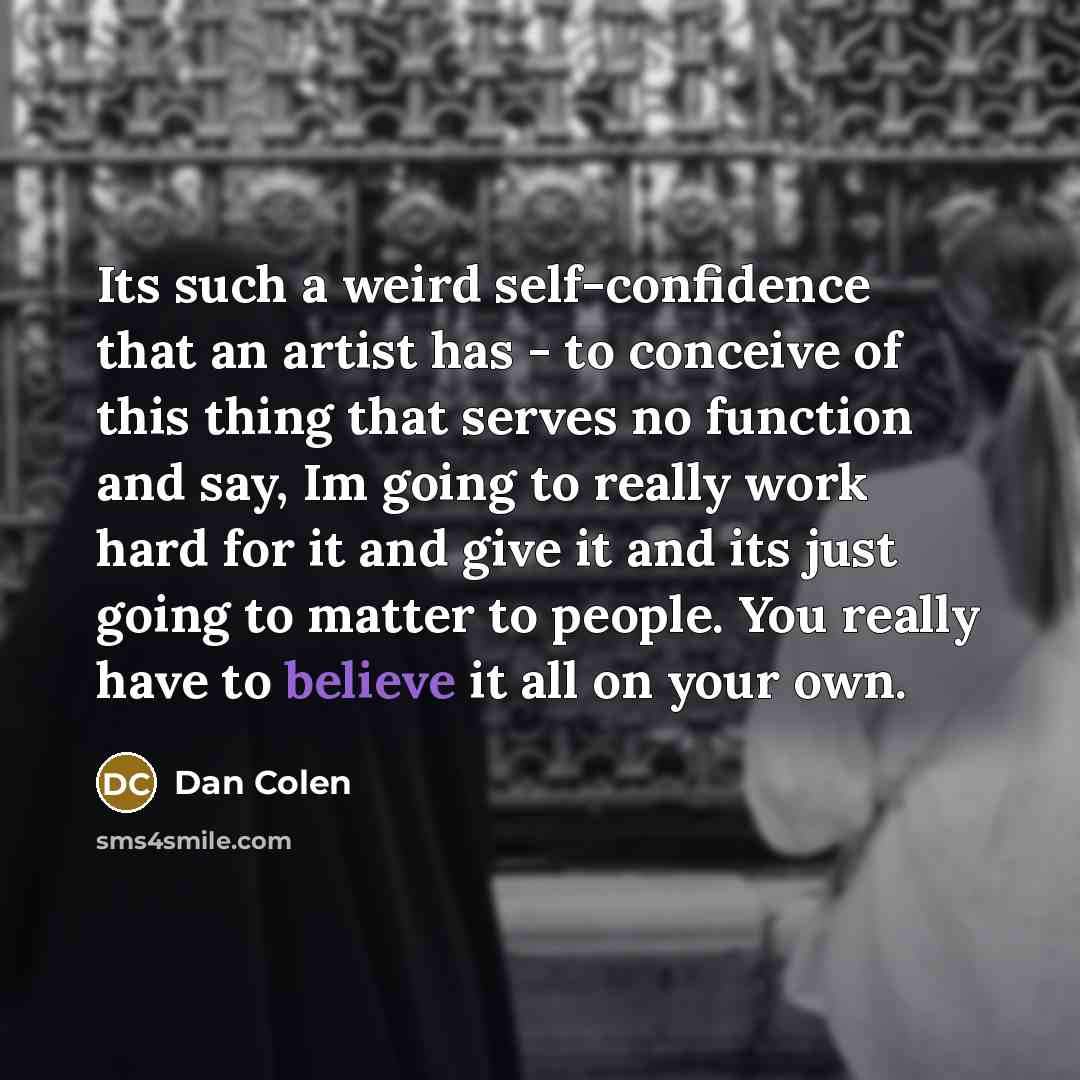 “Its such a weird self-confidence that an artist has - to conceive of this thing that serves no function and say, Im going to really work hard for it and give it and its just going to matter to people. You really have to believe it all on your own.” quote by Dan Colen