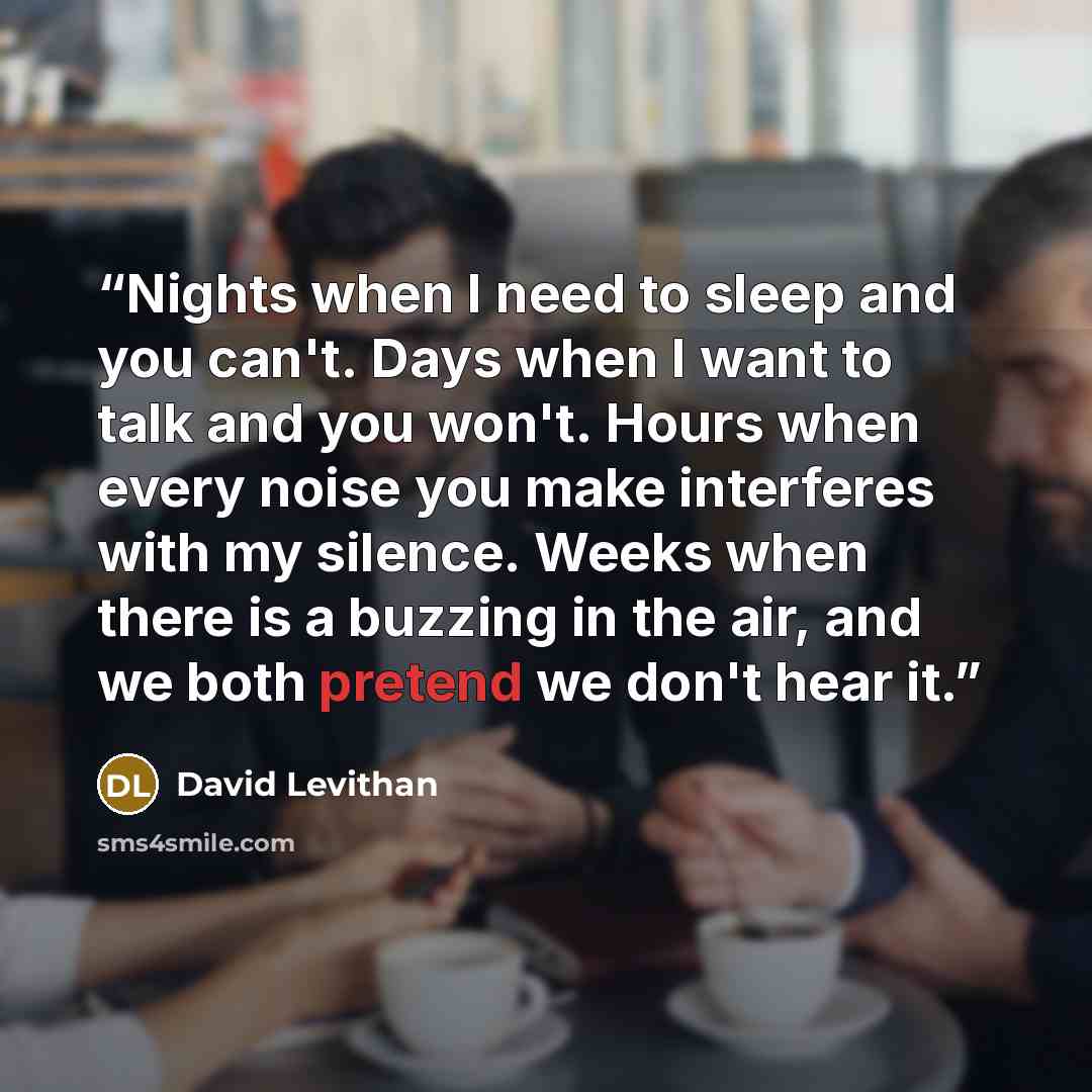 “Nights when I need to sleep and you can't. Days when I want to talk and you won't. Hours when every noise you make interferes with my silence. Weeks when there is a buzzing in the air, and we both pretend we don't hear it.” quote by David Levithan