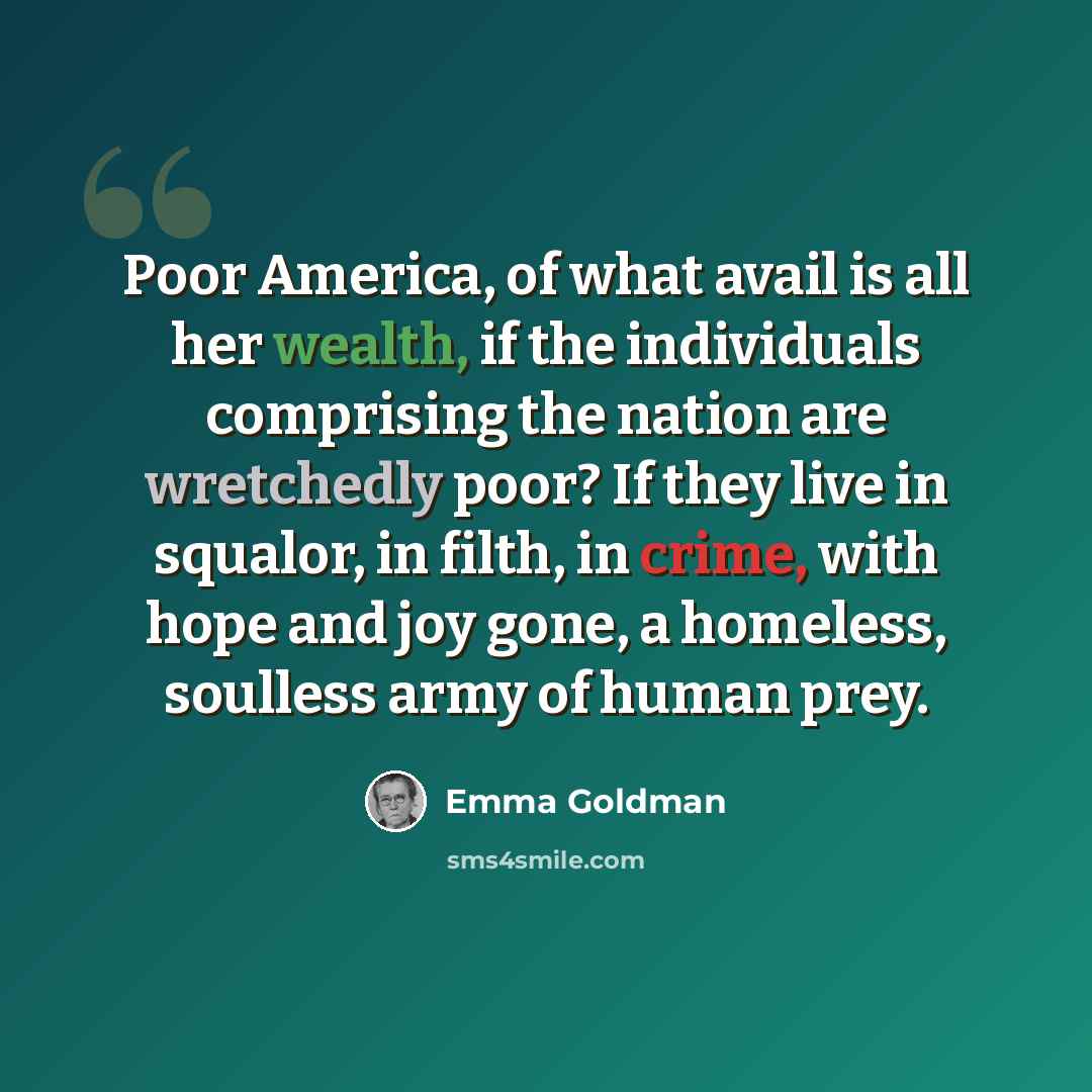 “Poor America, of what avail is all her wealth, if the individuals comprising the nation are wretchedly poor? If they live in squalor, in filth, in crime, with hope and joy gone, a homeless, soulless army of human prey.” quote by Emma Goldman