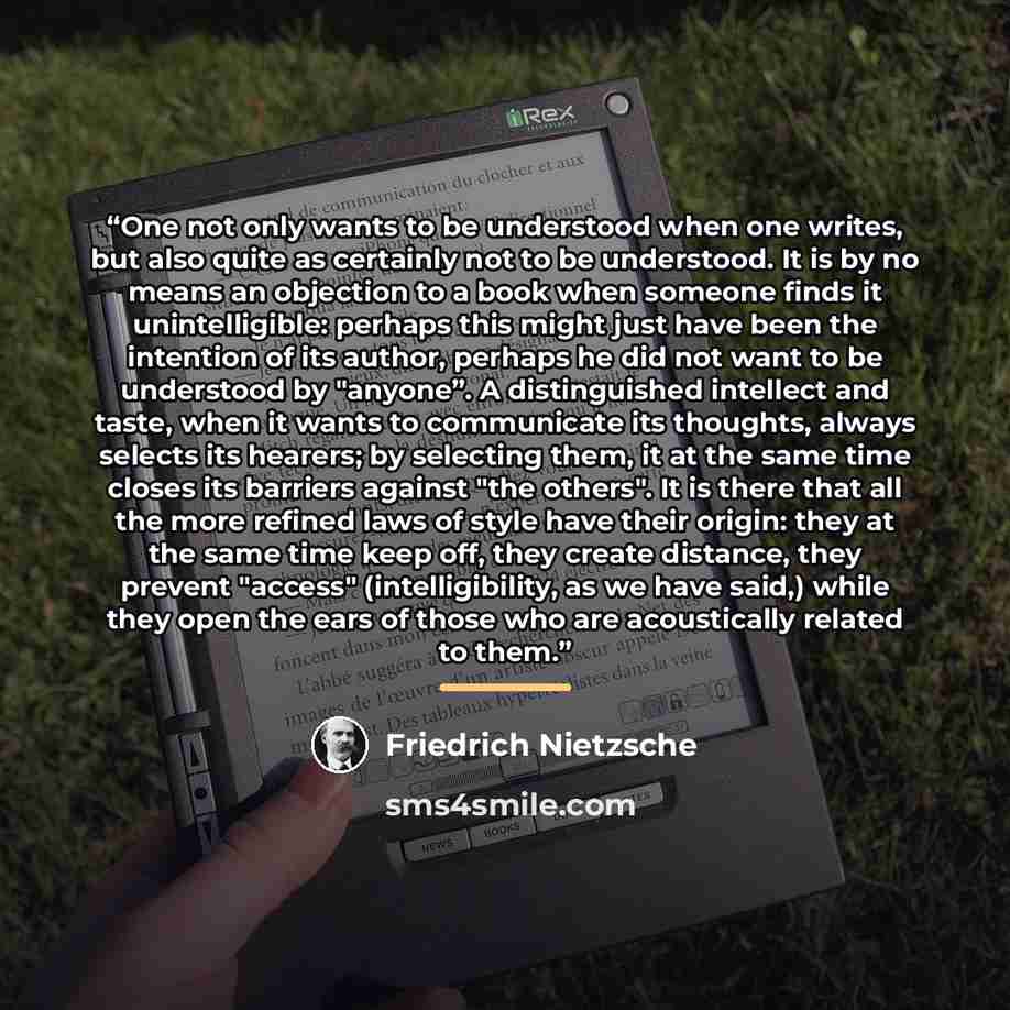 “One not only wants to be understood when one writes, but also quite as certainly not to be understood. It is by no means an objection to a book when someone finds it unintelligible: perhaps this might just have been the intention of its author, perhaps he did not want to be understood by "anyone”…” quote by Friedrich Nietzsche