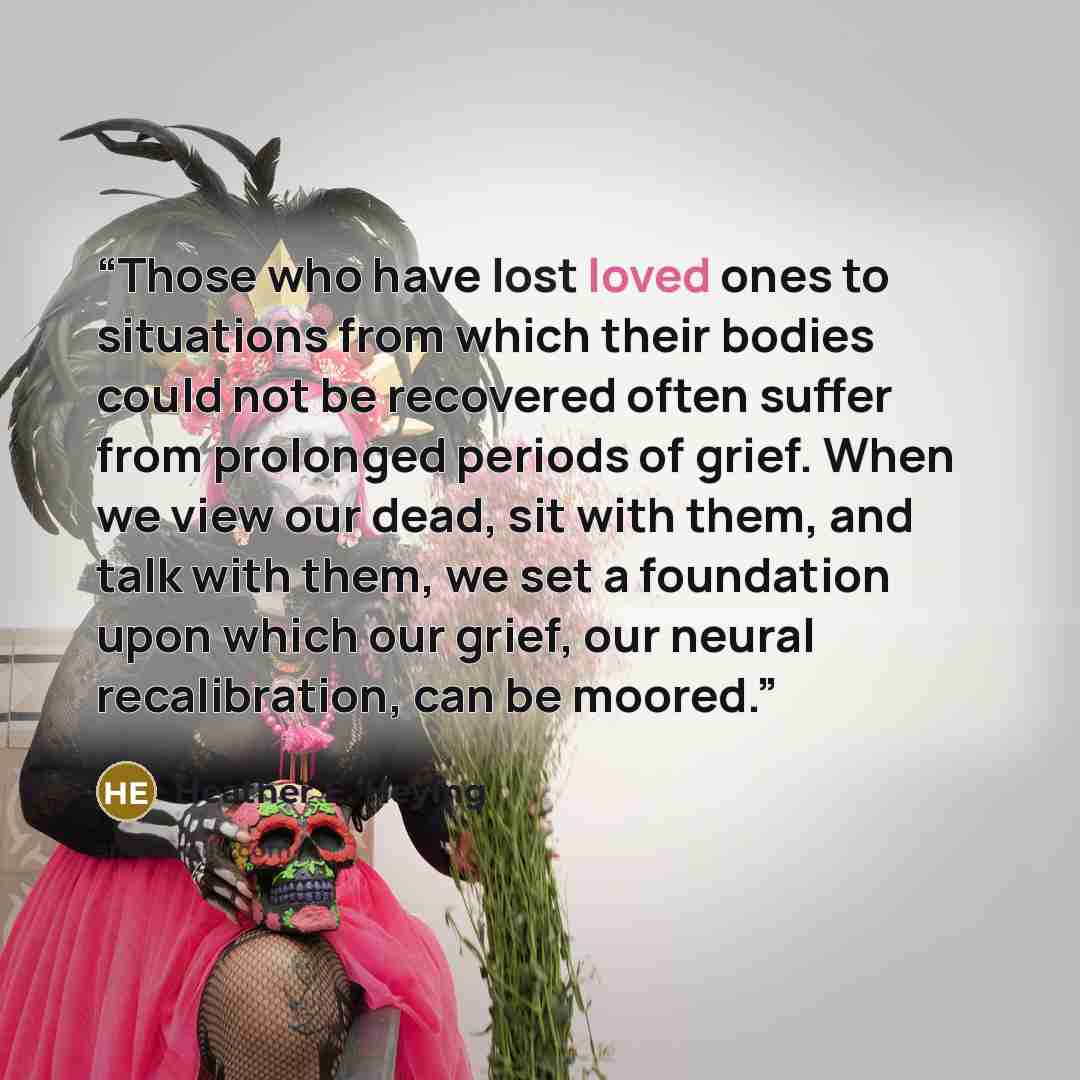 “Those who have lost loved ones to situations from which their bodies could not be recovered often suffer from prolonged periods of grief. When we view our dead, sit with them, and talk with them, we set a foundation upon which our grief, our neural recalibration, can be moored.” quote by Heather E. Heying