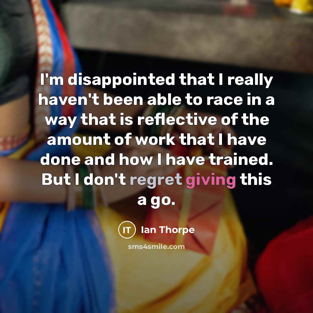“I'm disappointed that I really haven't been able to race in a way that is reflective of the amount of work that I have done and how I have trained. But I don't regret giving this a go.” quote by Ian Thorpe