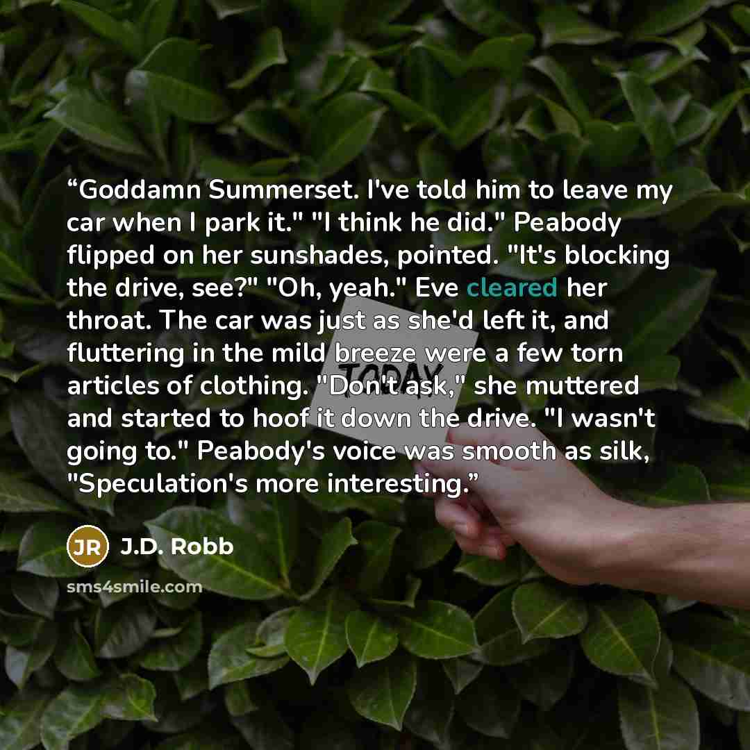 “Goddamn Summerset. I've told him to leave my car when I park it." "I think he did." Peabody flipped on her sunshades, pointed. "It's blocking the drive, see?" "Oh, yeah." Eve cleared her throat. The car was just as she'd left it, and fluttering in the mild breeze were a few torn articles of…” quote by J.D. Robb