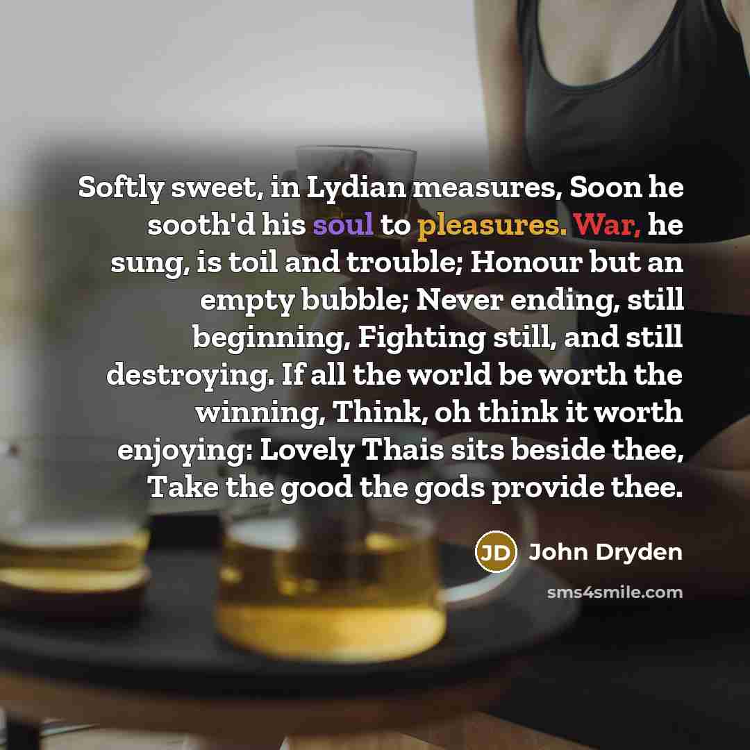 “Softly sweet, in Lydian measures, Soon he sooth'd his soul to pleasures. War, he sung, is toil and trouble; Honour but an empty bubble; Never ending, still beginning, Fighting still, and still destroying. If all the world be worth the winning, Think, oh think it worth enjoying: Lovely Thais sits…” quote by John Dryden