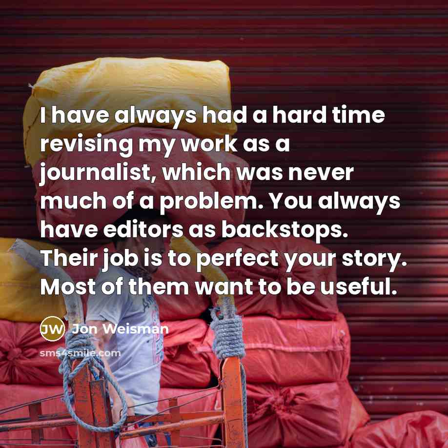 “I have always had a hard time revising my work as a journalist, which was never much of a problem. You always have editors as backstops. Their job is to perfect your story. Most of them want to be useful.” quote by Jon Weisman