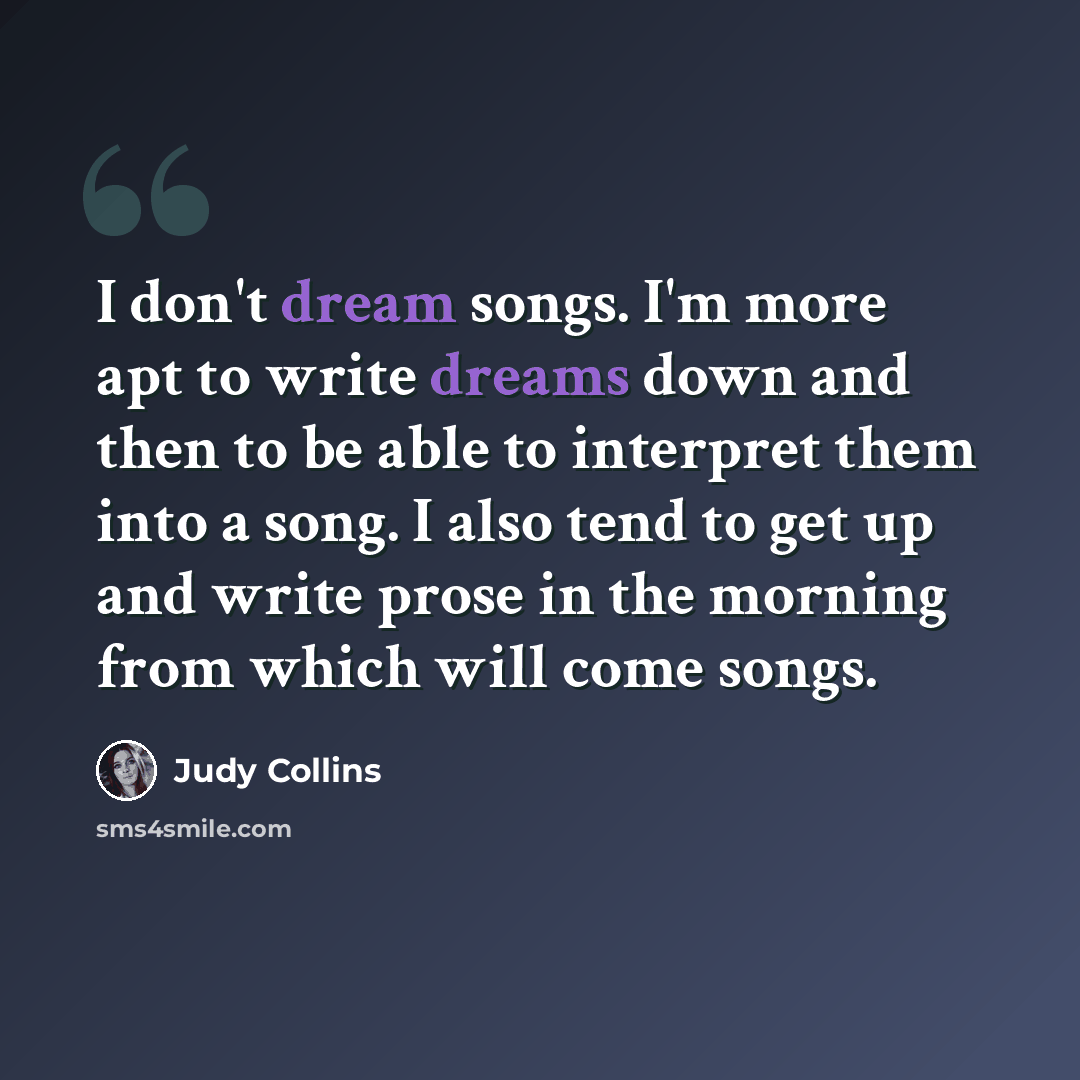 “I don't dream songs. I'm more apt to write dreams down and then to be able to interpret them into a song. I also tend to get up and write prose in the morning from which will come songs.” quote by Judy Collins