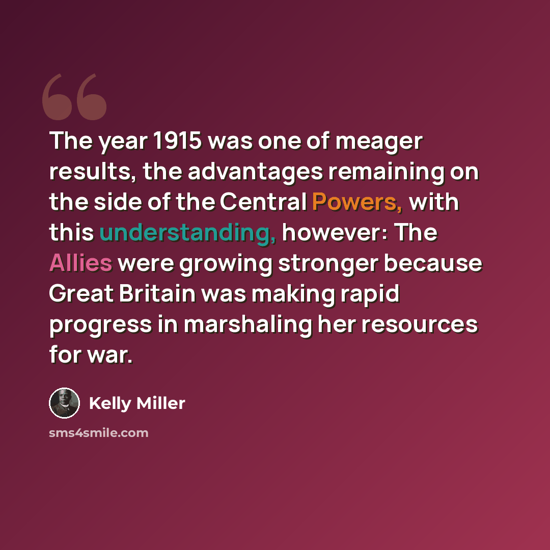 “The year 1915 was one of meager results, the advantages remaining on the side of the Central Powers, with this understanding, however: The Allies were growing stronger because Great Britain was making rapid progress in marshaling her resources for war.” quote by Kelly Miller