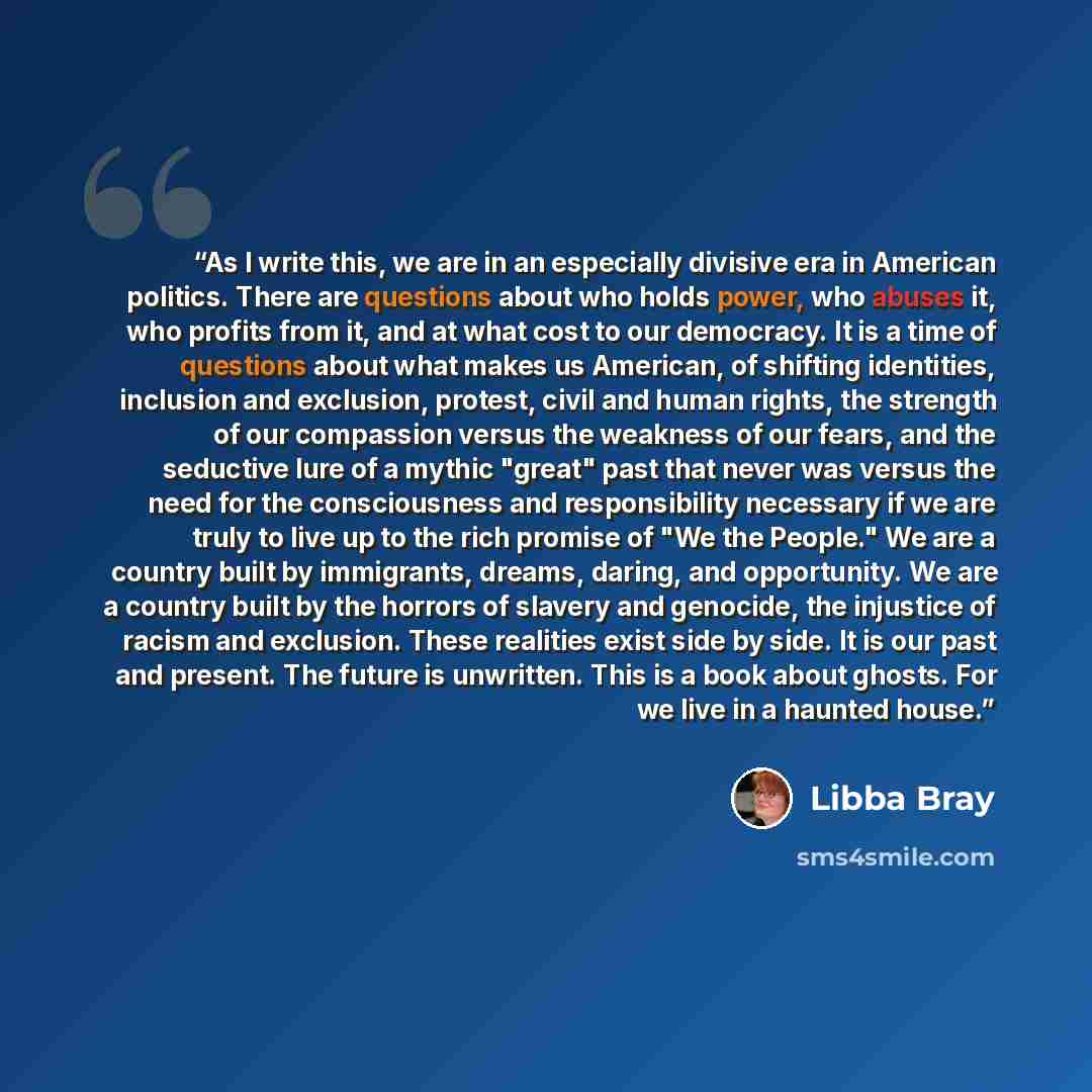 “As I write this, we are in an especially divisive era in American politics. There are questions about who holds power, who abuses it, who profits from it, and at what cost to our democracy. It is a time of questions about what makes us American, of shifting identities, inclusion and exclusion…” quote by Libba Bray
