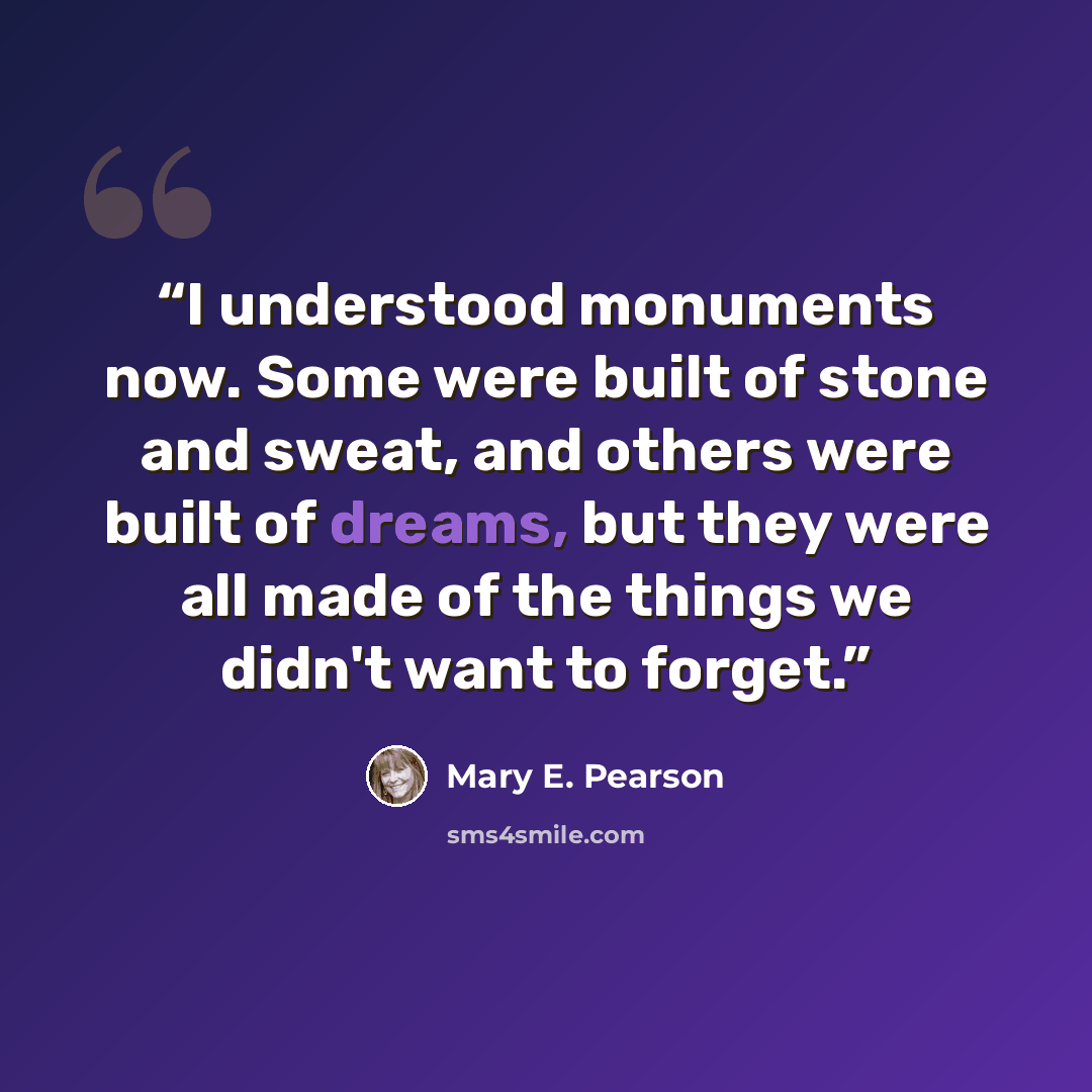 “I understood monuments now. Some were built of stone and sweat, and others were built of dreams, but they were all made of the things we didn't want to forget.” quote by Mary E. Pearson