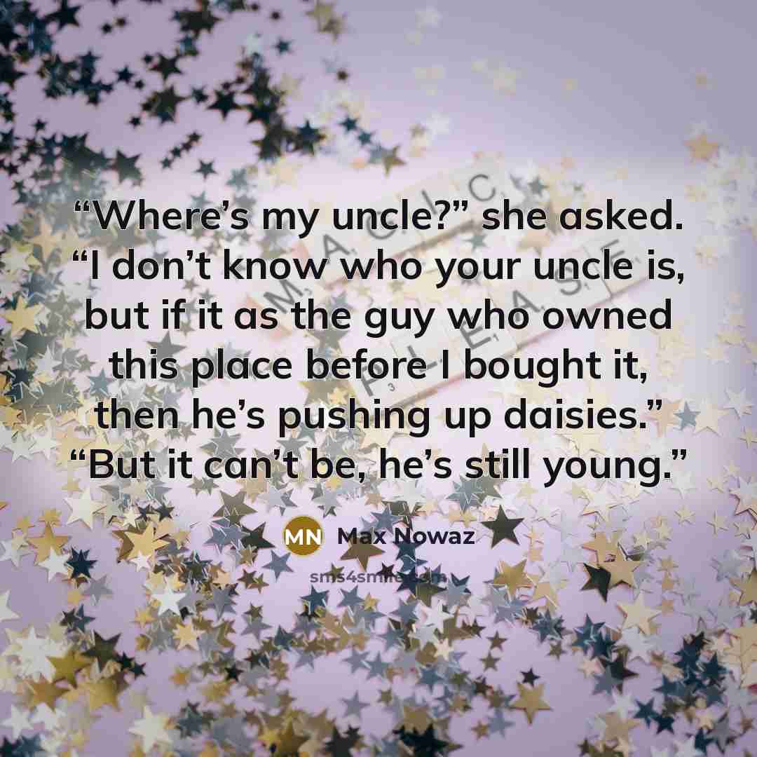 “Where’s my uncle?” she asked. “I don’t know who your uncle is, but if it as the guy who owned this place before I bought it, then he’s pushing up daisies.” “But it can’t be, he’s still young.” quote by Max Nowaz