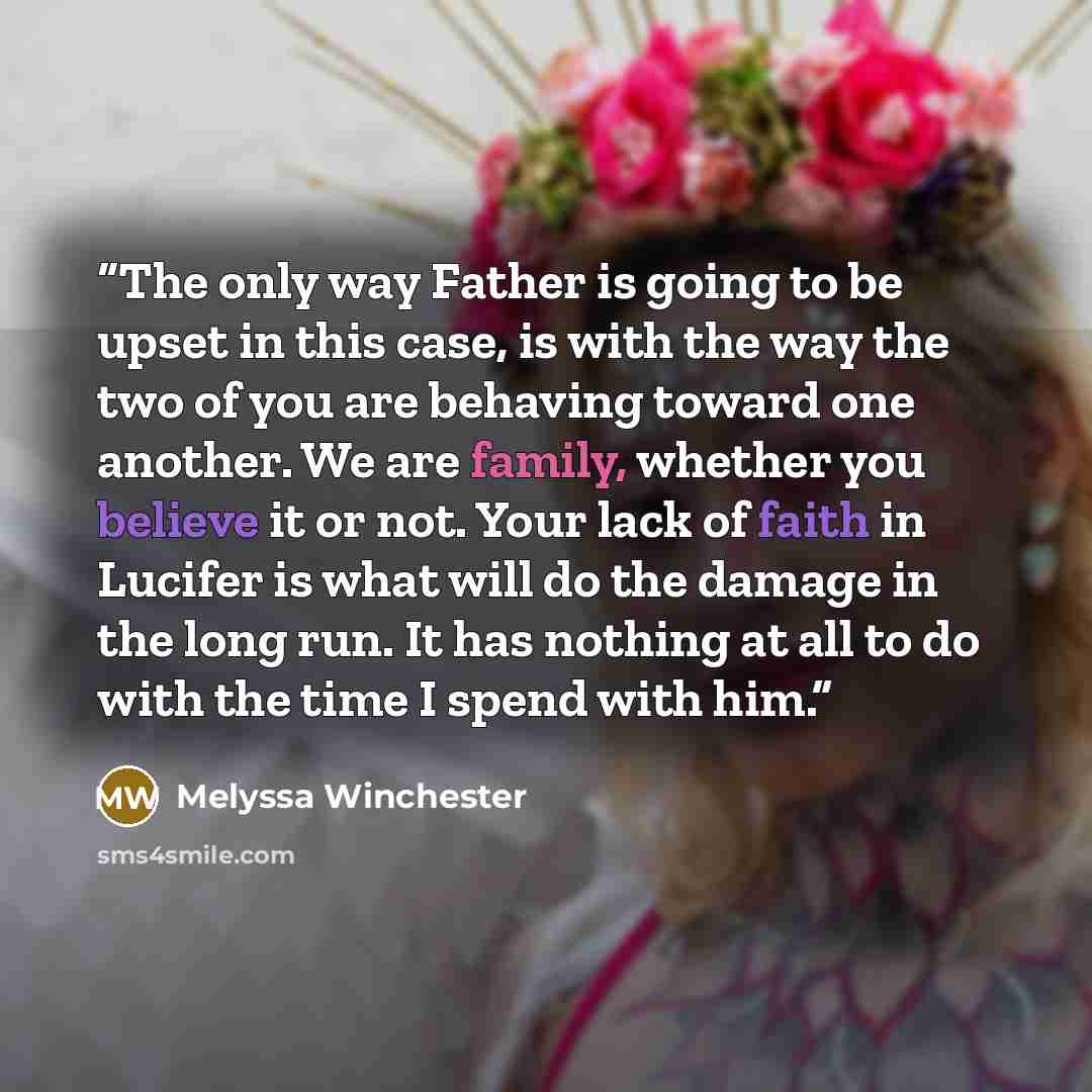 “The only way Father is going to be upset in this case, is with the way the two of you are behaving toward one another. We are family, whether you believe it or not. Your lack of faith in Lucifer is what will do the damage in the long run. It has nothing at all to do with the time I spend with him.” quote by Melyssa Winchester