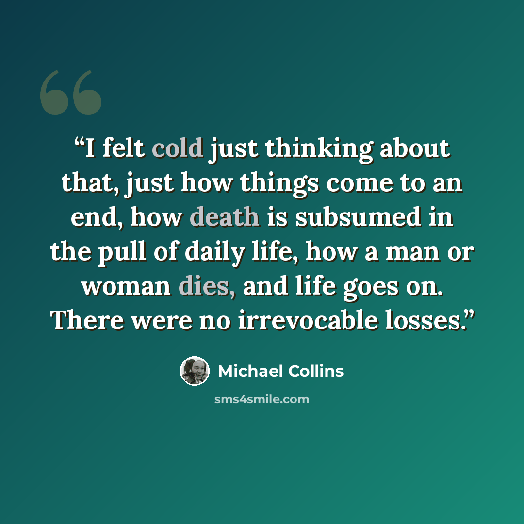 “I felt cold just thinking about that, just how things come to an end, how death is subsumed in the pull of daily life, how a man or woman dies, and life goes on. There were no irrevocable losses.” quote by Michael Collins