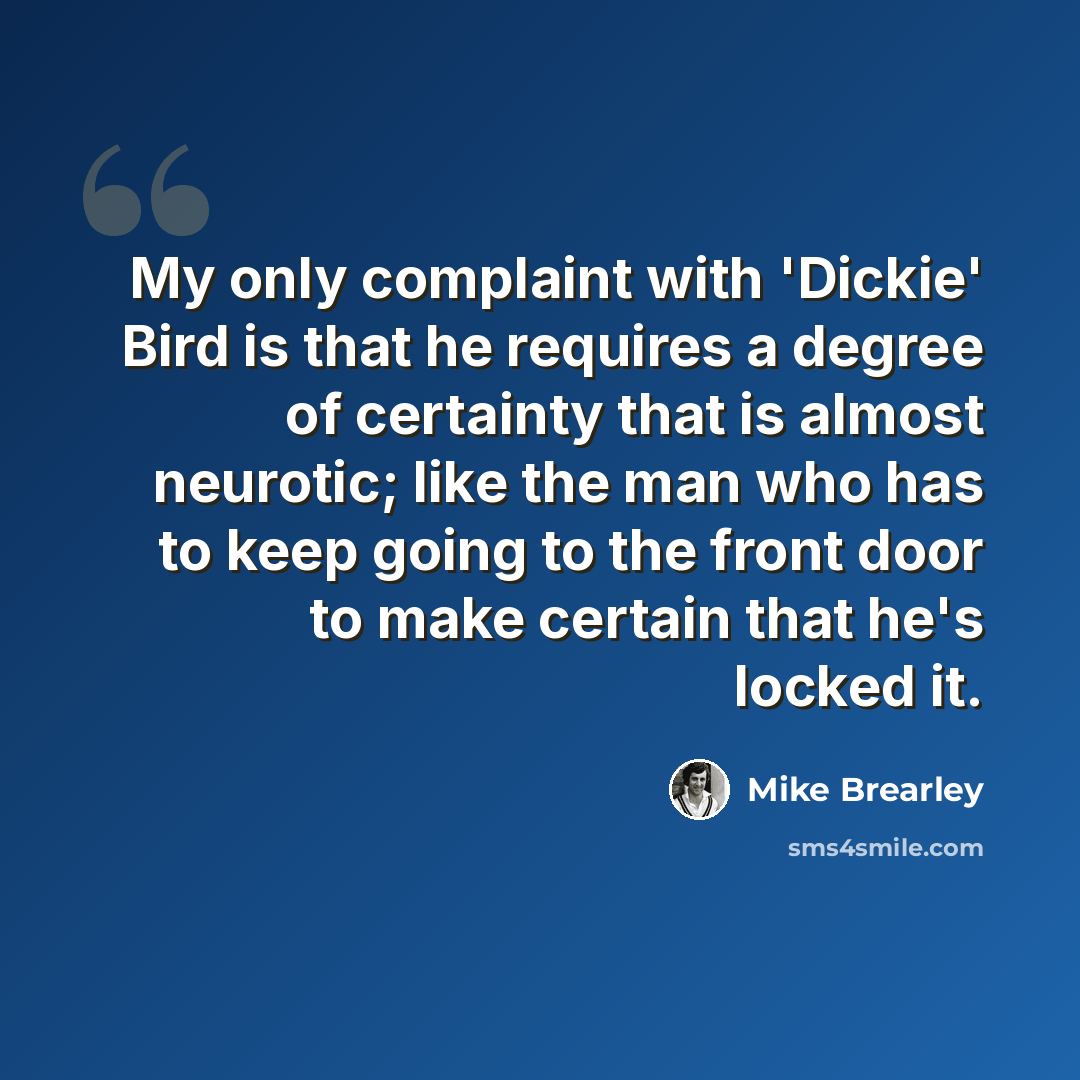 “My only complaint with 'Dickie' Bird is that he requires a degree of certainty that is almost neurotic; like the man who has to keep going to the front door to make certain that he's locked it.” quote by Mike Brearley