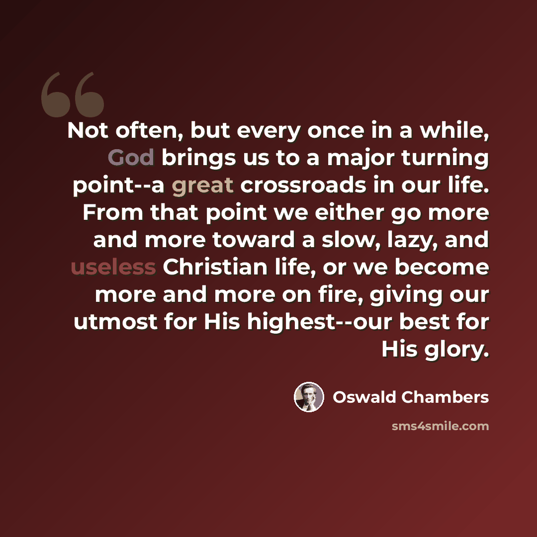 “Not often, but every once in a while, God brings us to a major turning point--a great crossroads in our life. From that point we either go more and more toward a slow, lazy, and useless Christian life, or we become more and more on fire, giving our utmost for His highest--our best for His glory.” quote by Oswald Chambers