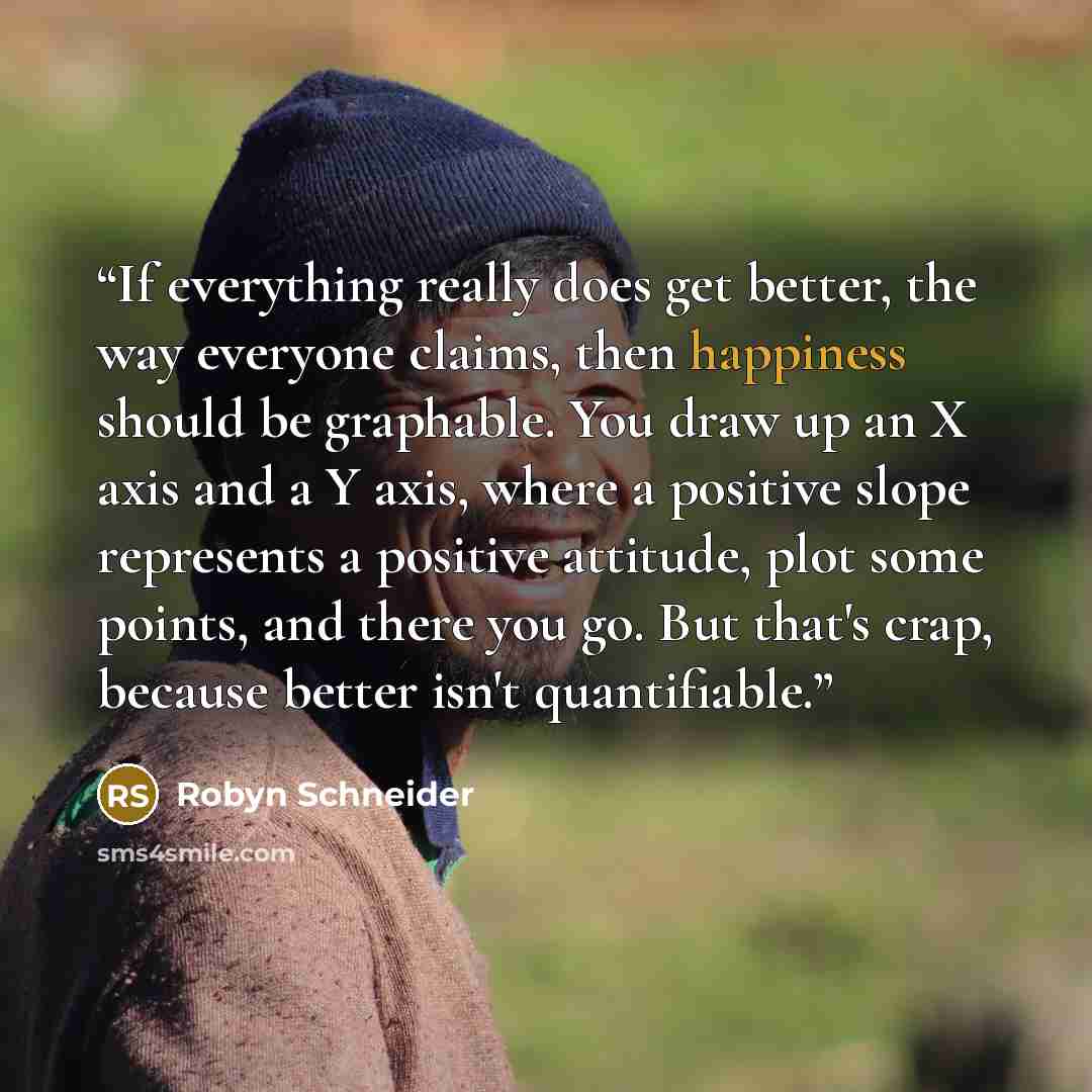 “If everything really does get better, the way everyone claims, then happiness should be graphable. You draw up an X axis and a Y axis, where a positive slope represents a positive attitude, plot some points, and there you go. But that's crap, because better isn't quantifiable.” quote by Robyn Schneider
