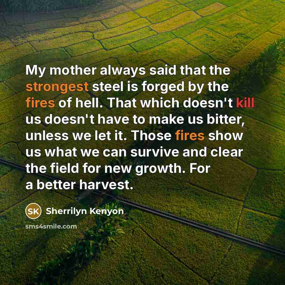 “My mother always said that the strongest steel is forged by the fires of hell. That which doesn't kill us doesn't have to make us bitter, unless we let it. Those fires show us what we can survive and clear the field for new growth. For a better harvest.” quote by Sherrilyn Kenyon