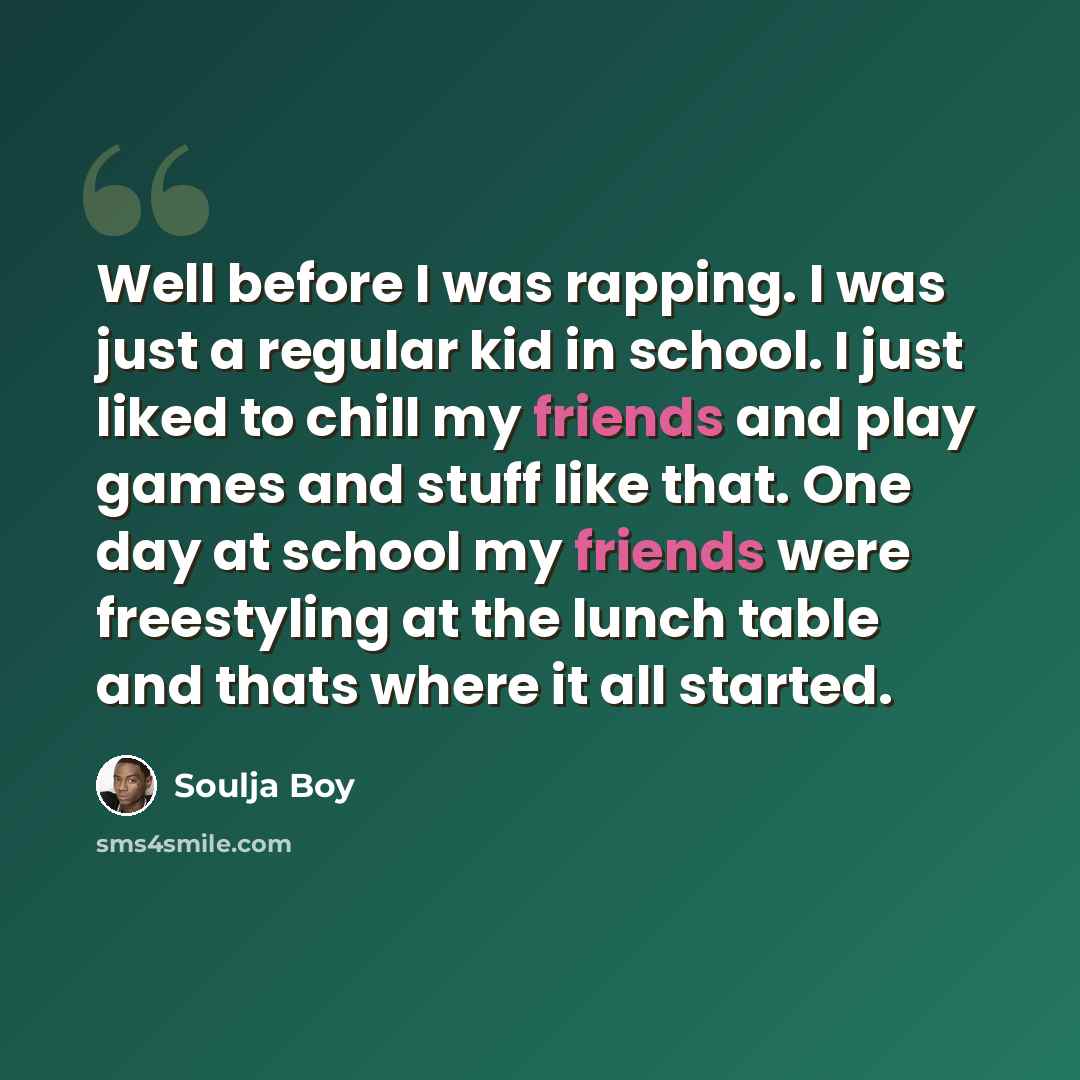 “Well before I was rapping. I was just a regular kid in school. I just liked to chill my friends and play games and stuff like that. One day at school my friends were freestyling at the lunch table and thats where it all started.” quote by Soulja Boy