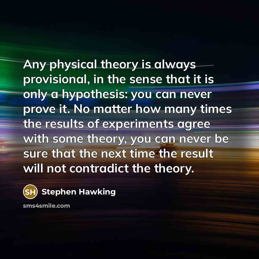 “Any physical theory is always provisional, in the sense that it is only a hypothesis: you can never prove it. No matter how many times the results of experiments agree with some theory, you can never be sure that the next time the result will not contradict the theory.” quote by Stephen Hawking