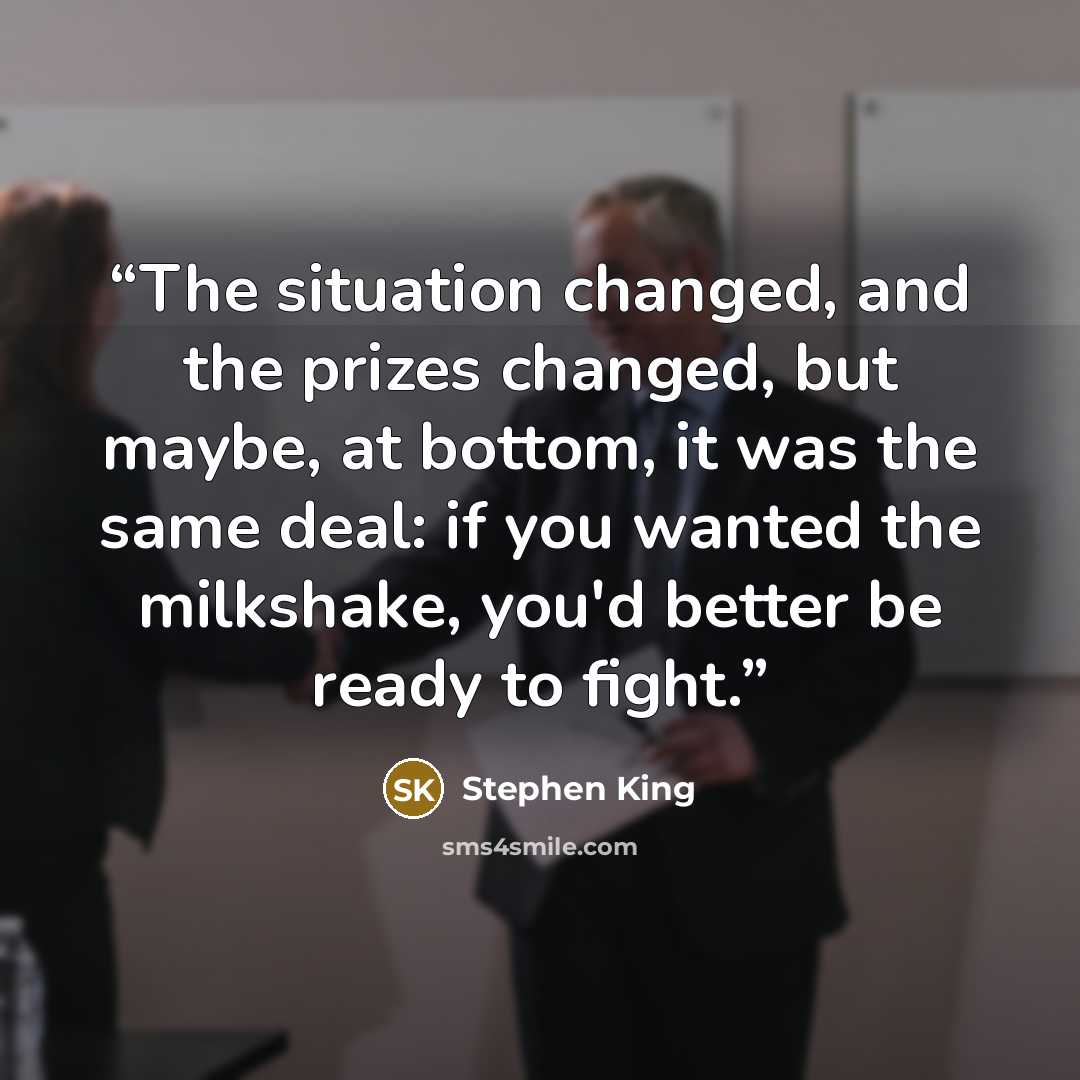 “The situation changed, and the prizes changed, but maybe, at bottom, it was the same deal: if you wanted the milkshake, you'd better be ready to fight.” quote by Stephen King