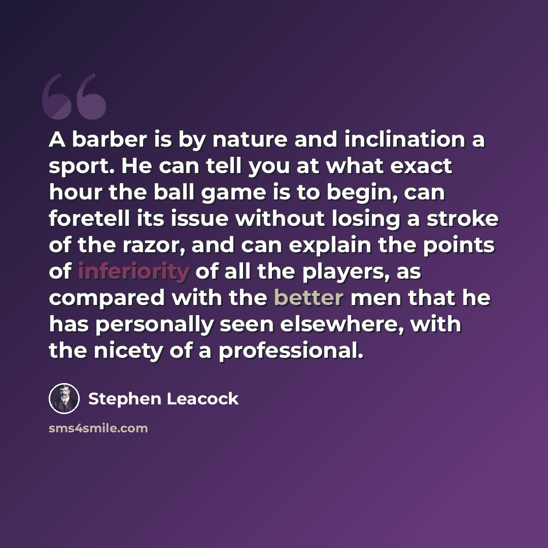 “A barber is by nature and inclination a sport. He can tell you at what exact hour the ball game is to begin, can foretell its issue without losing a stroke of the razor, and can explain the points of inferiority of all the players, as compared with the better men that he has personally seen…” quote by Stephen Leacock
