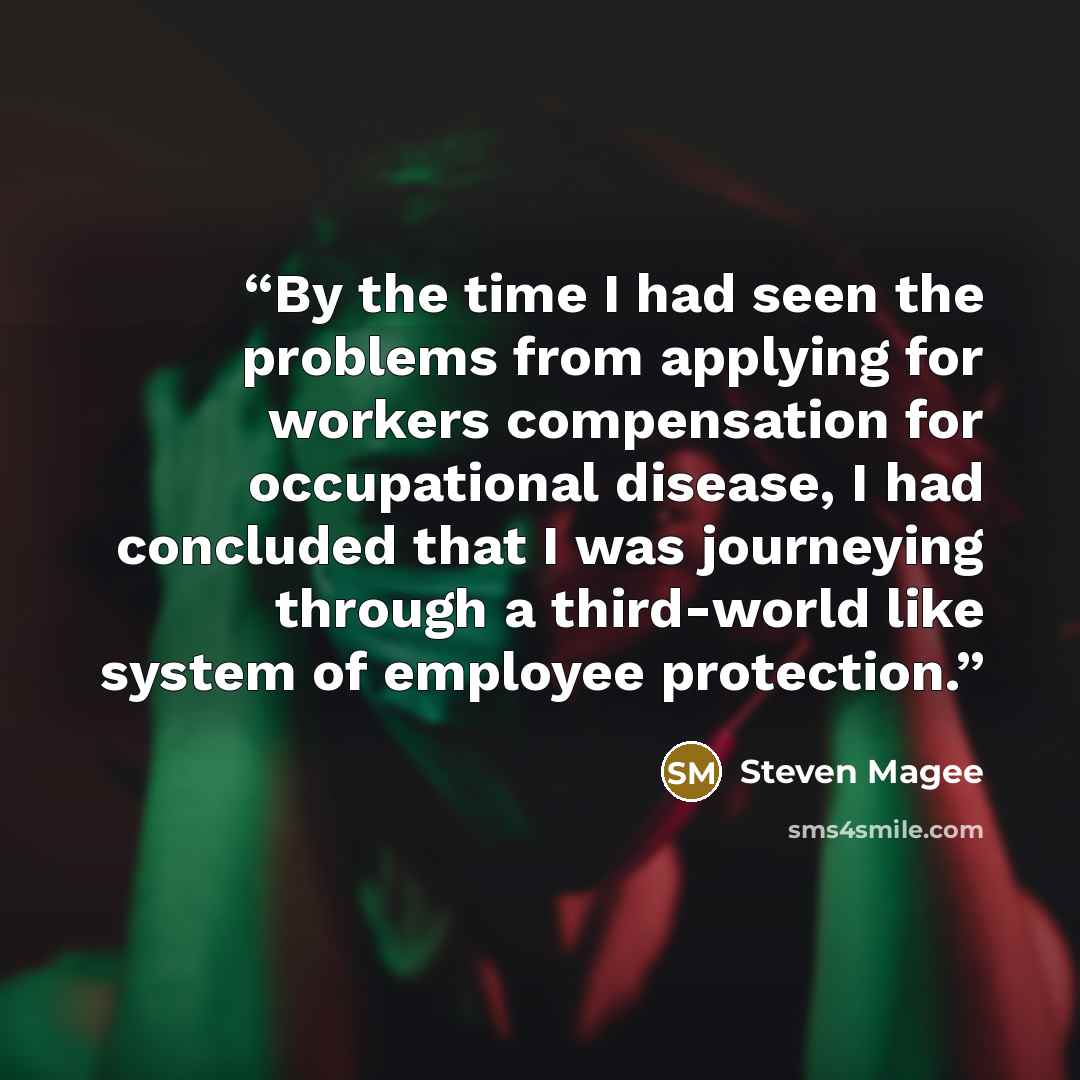 “By the time I had seen the problems from applying for workers compensation for occupational disease, I had concluded that I was journeying through a third-world like system of employee protection.” quote by Steven Magee