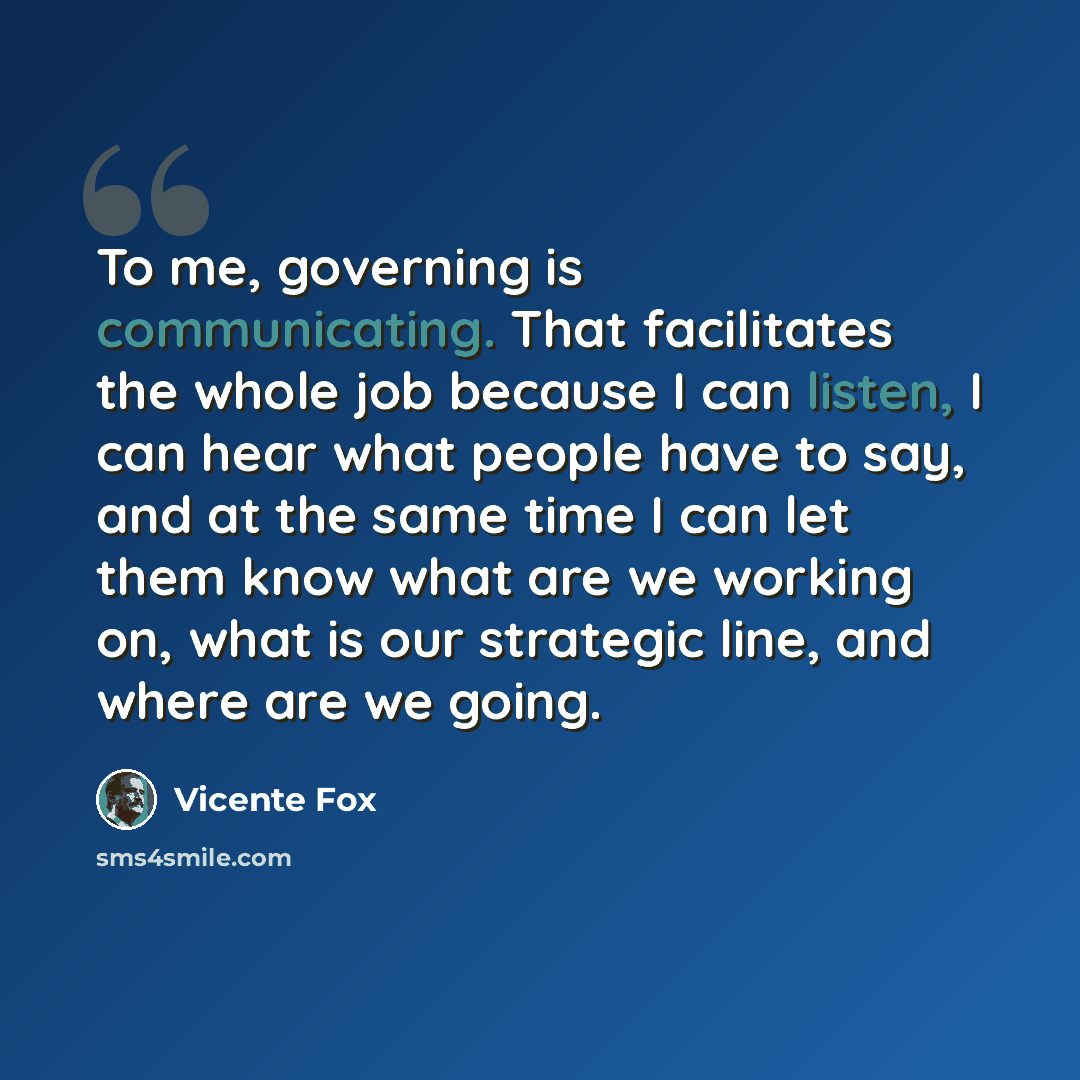 “To me, governing is communicating. That facilitates the whole job because I can listen, I can hear what people have to say, and at the same time I can let them know what are we working on, what is our strategic line, and where are we going.” quote by Vicente Fox