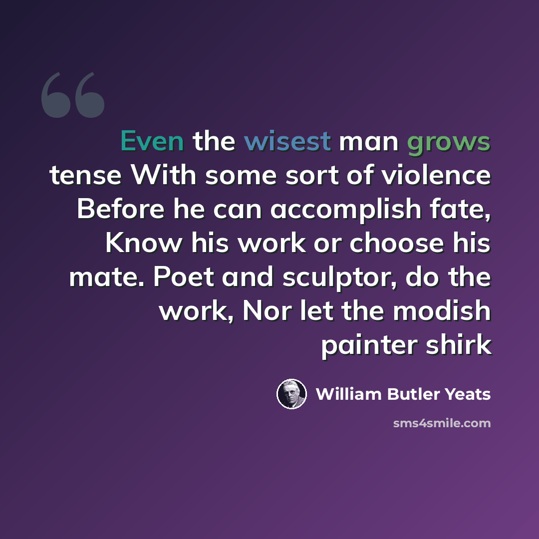 “Even the wisest man grows tense With some sort of violence Before he can accomplish fate, Know his work or choose his mate. Poet and sculptor, do the work, Nor let the modish painter shirk” quote by William Butler Yeats