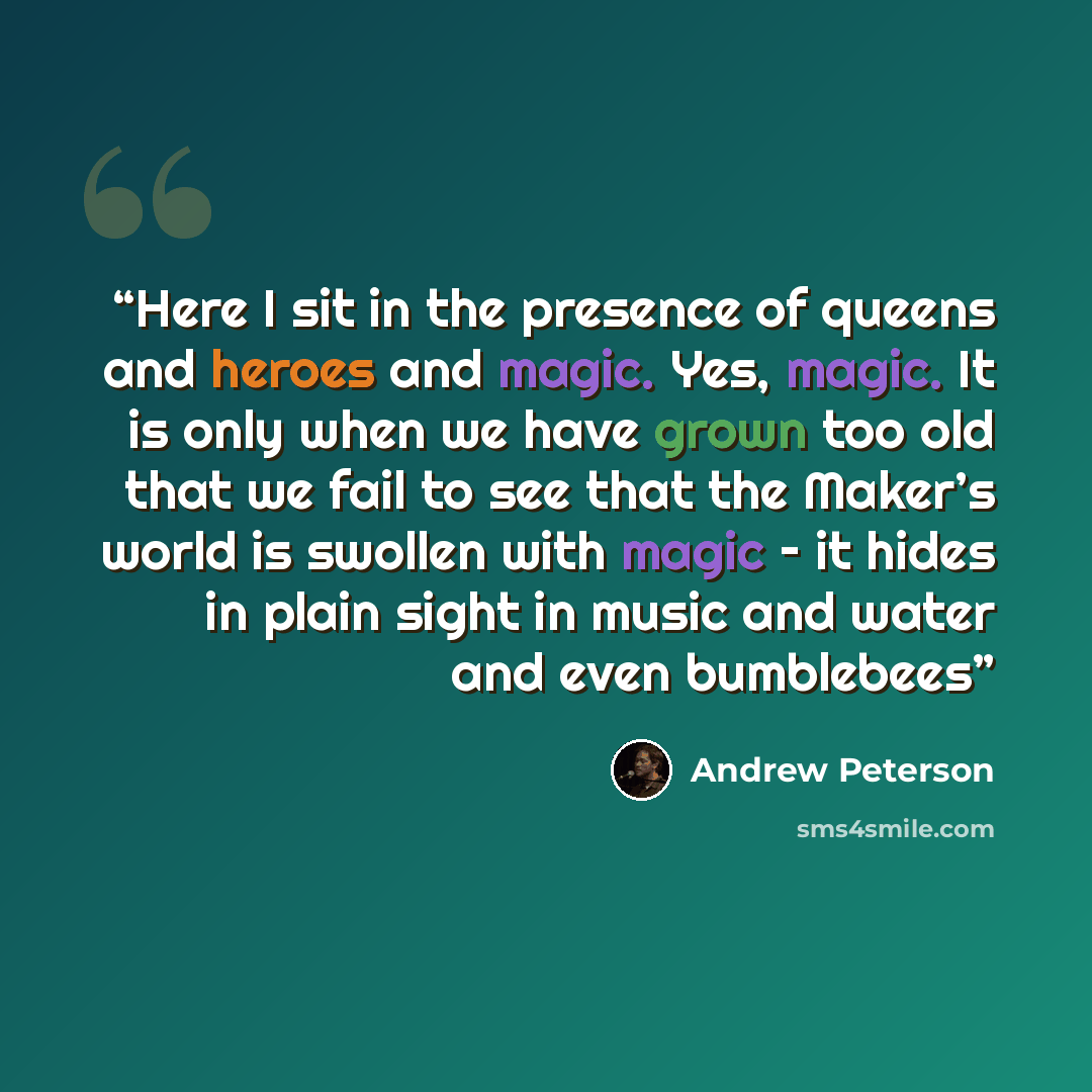 “Here I sit in the presence of queens and heroes and magic. Yes, magic. It is only when we have grown too old that we fail to see that the Maker’s world is swollen with magic – it hides in plain sight in music and water and even bumblebees” quote by Andrew Peterson