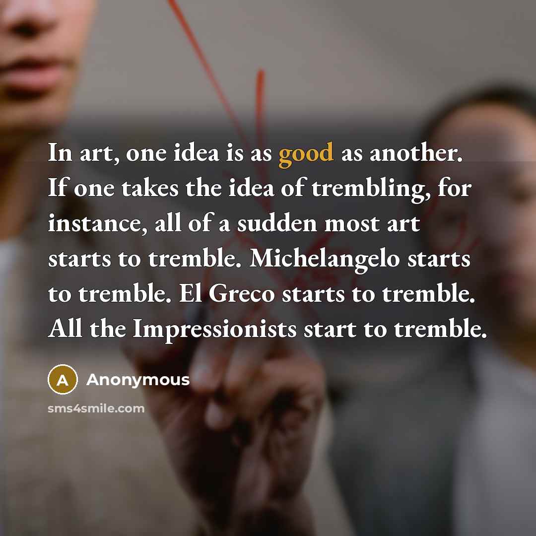 “In art, one idea is as good as another. If one takes the idea of trembling, for instance, all of a sudden most art starts to tremble. Michelangelo starts to tremble. El Greco starts to tremble. All the Impressionists start to tremble.” quote by Anonymous