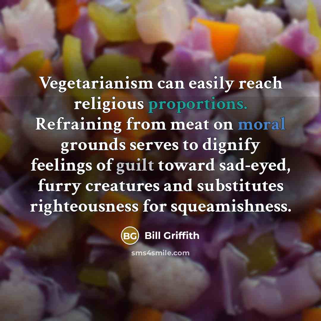 “Vegetarianism can easily reach religious proportions. Refraining from meat on moral grounds serves to dignify feelings of guilt toward sad-eyed, furry creatures and substitutes righteousness for squeamishness.” quote by Bill Griffith