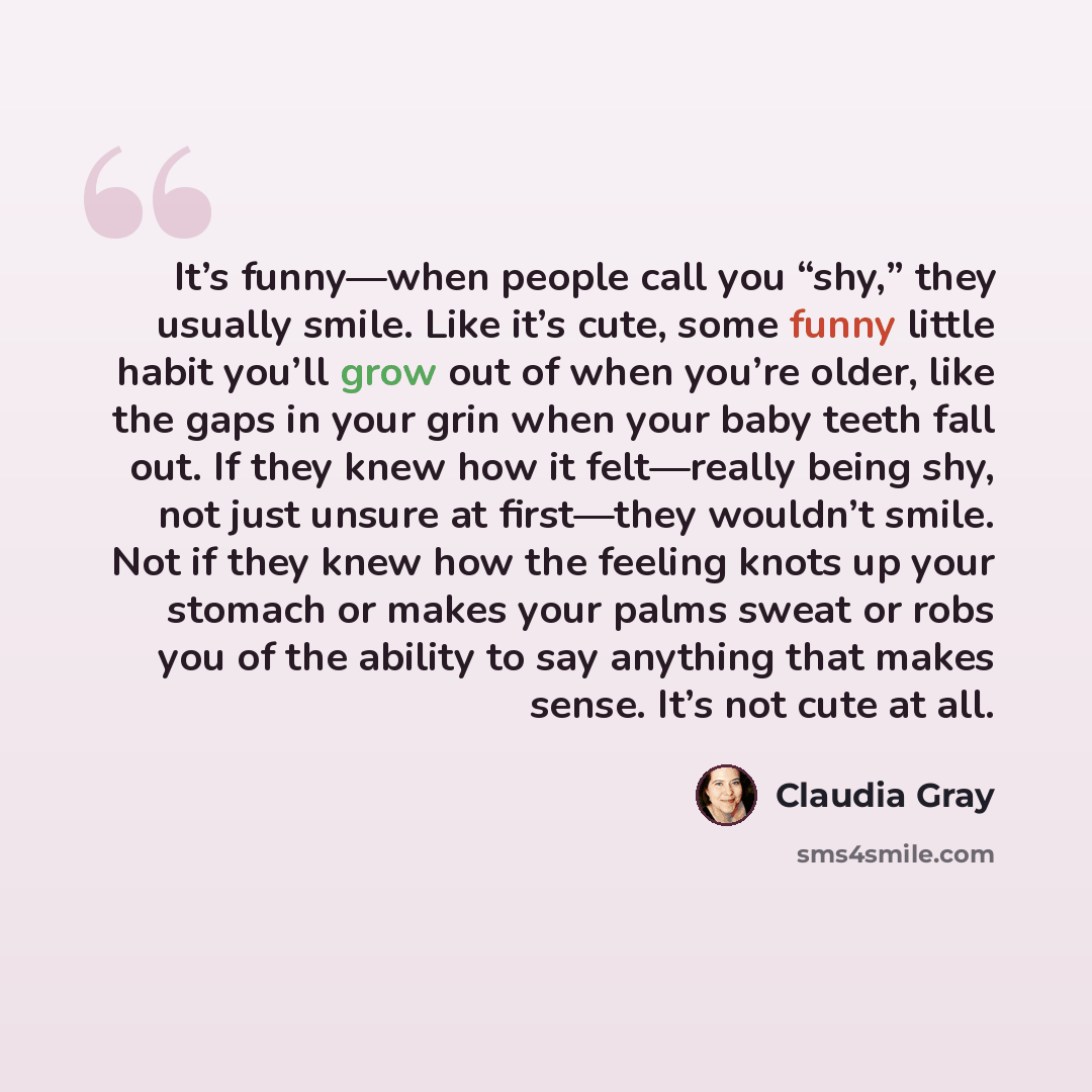 “It’s funny—when people call you “shy,” they usually smile. Like it’s cute, some funny little habit you’ll grow out of when you’re older, like the gaps in your grin when your baby teeth fall out. If they knew how it felt—really being shy, not just unsure at first—they wouldn’t smile. Not if they…” quote by Claudia Gray