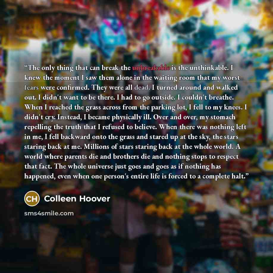 “The only thing that can break the unbreakable is the unthinkable. I knew the moment I saw them alone in the waiting room that my worst fears were confirmed. They were all dead. I turned around and walked out. I didn't want to be there. I had to go outside. I couldn't breathe. When I reached the…” quote by Colleen Hoover